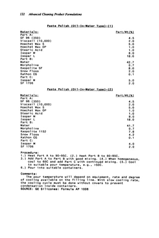 122 Advonced CleaningProduct Formulations
Paste P o l i s h (Oil-In-Water TYDe)-(l)
Materia1s : Part/Wt (%)
Part A:
SF 96 (350) 4.5
V i s c a s i l (10,000) 2.0
Hoechst Wax S 5.0
Hoechst Wax OP 1 .o
S t e a r i c Acid
Isopar M
Isopar L
Part 0:
Water
Morpholine
Kaopolite SF
Snow F1oss
Kathon CG
Part C:
Isopar M
SF 1706
Materi a1s :
Part A:
SF 96 (350)
1.o
8.0
18.0
42.7
0.7
8.0
2.0
0.1
5.0
2.0
Paste P o l i s h (Oil-In-Water Tyoe)-(Zl
Part/Wt(%l
4 . 5
v i scasi 1 (i0,ooo)
Hoechst Wax S
Hoechst Wax OP
S t e a r i c Acid
Isopar M
Isopar L
Part 0:
Water
Morpholine
Kaopolite 1152
Snow F1oss
Kathon CG
Part C:
Isopar M
SF 1706
2.0
5.0
1 .o
1.o
8.0
18.0
41.7
0.7
7.8
4.2
0.1
4.0
2.0
Procedure:
1.) Heat Part A t o 90-95C. (2.) Heat Part B t o 80-8512.
3.) Add Part A t o Part 0 w i t h good mixing. (4.) When homogeneous,
6.) Pour i n t o s u i t a b l e containers.
Comments:
The pour temperature w i l l depend on equipment, r a t e and degree
o f c o o l i n g a v a i l a b l e on the f i l l i n g l i n e . With slow c o o l i n g r a t e ,
t h e c o o l i n g c y c l e must be done without covers t o prevent
condensation i n s i d e containers.
SOURCE: GE S i l i c o n e s : Formula AP 1008
cool t o 60C and add Part C w i t h continued mixing. ( 5 . ) Cool
t o s u i t a b l e pour temperature, e.g., >50C.
 