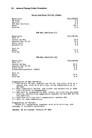 124 Advanced CleaningProduct Formulations
Spray-And-Wipe P o l i s h (Pump)
Mater ia1s 1
SM 2133
SM 2135
20% Wax Emulsion
Water
B i o c i de
M a t e r i a l s
Part A :
Cardis 36 Wax
Hoechst Wax A3 CS
O l e i c Acid
Morpholine
Part B:
Water
B i o c i de
20% Wax EmulKion-.(a
Mateyjal s :
Part A:
Cardis 36 Wax
Hoechst Wax A3 CS
O l e i c Acid
Diethylaminoethanol (DEAE)
Part B:
Water
B i o c i de
Part/Wt(%)
3.0
2 . 0
2 . 5
92.5
q . s .
20%Wax .Emu 1sionr--l )
SartfW t f U
10.0
10.0
3.0
4.0
73.0
q . s
10.0
10.0
3.0
2.5
74.5
q . s .
Preparation o f Wax Emulsion:
1 . ) Add Cardis 36 wax, Hoechst wax A3 CS, and o l e i c a c i d t o a
vessel and, w i t h m i l d s t i r r i n g , b r i n g temperature up t o
98-1ooc.
2.) When completely melted, add e i t h e r t h e morpholine or DEAE
u n t i l m i x t u r e i s homogeneous.
3.) Add Part B, preheated t o 95C, slowly s t i r r i n g t h e wax/soap
mixture, maintaining temperature between 93 and 9BC d u r i n g
t h e a d d i t i o n .
4.) Continue s t i r r i n g u n t i l temperature reaches 45C.
5.) Cool t o room temperature.
Preparation o f P o l i s h :
package i n s u i t a b l e containers.
SOURCE: GE S i l i c o n e s : Formula FP 3001
Blend a l l i n g r e d i e n t s together w i t h m i l d s t i r r i n g , and
 