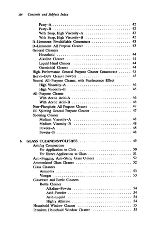 xiv Contents and Subject Index
Pasty-A ...................................... 42
With Soap. High Viscosity-A ...................... 42
With Soap. High Viscosity-B
Pasty-B ...................................... 42
...................... 42
D-Limonene Emulsifiable Concentrate . . . . . . . . . . . . . . . . . . . 43
D-Limonene All Purpose Cleaner ...................... 43
General Cleaners
Household .................................... 44
Alkaline Cleaner ............................... 44
Liquid Hand Cleaner ............................ 44
Germicidal Cleaner .............................. 44
High-Performance General Purpose Cleaner Concentrate . . . . . . 45
Heavy-Duty Cleaner Powder .......................... 45
Neutral All-Purpose Cleaner. with Pearlescence Effect
High Viscosity-A ............................... 46
High Viscosity-B ............................... 46
With Acetic Acid-A ............................. 46
With Acetic Acid-B ............................. 46
Non-Phosphate All Purpose Cleaner .................... 47
Oil Splitting General Purpose Cleaner ................... 47
Scouring Cleaner
Medium Viscosity-A ............................ 48
Medium Viscosity-B ............................ 48
Powder-A .................................... 48
Powder-B .................................... 48
All-Purpose Cleaner
6. GLASS CLEANERSD’OLISHES ......................... 49
For Application to Cloth .......................... 50
For Direct Application to Glass ..................... 51
Anti-Fogging. Anti-Static Glass Cleaner ................. 52
Ammoniated Glass Cleaner ........................... 52
Glass Cleaners
Ammonia ..................................... 53
Vinegar ...................................... 53
Antifog Composition
Glassware and Bottle Cleaners
Bottle Cleaner
Alkaline-Powder ............................ 54
Acid-Powder ............................... 54
Acid-Liquid ............................... 54
Highly Alkaline ............................. 54
Household Window Cleaner .......................... 55
Premium Household Window Cleaner ................... 55
 