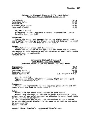 RinseAids 127
Automatic Dishwash Rinse A i d (For Hard Water1
A c i d Hard Water Tolerant Formulation
Inaredient :
Oeioni zed Water
Mazawet 36
G l y c o l i c Acid (57%)
Isopropyl Alcohol
pH, 1%: 2.0-3.0
Appearance: Clear, s l ight
S p r c i f i c Gravity: 1.01
y viscous, l i g h t - y e l l o w
Wt.%
30.00
55.00
10.00
5.00
iqui d
Procedure:
Charge t h e water and Mazawet 36 t o t h e mixing vessel and
s t a r t a g i t a t i o n . Charge the G l y c o l i c Acid and Isopropyl Alcohol
and mix u n t i l c l e a r and f r e e o f " f i s h eyes."
Notes :
Formulated f o r areas w i t h hard water.
Normal use d i l u t i o n i s 100 ppm i n f i n a l r i n s e cycle. Conc-
e n t r a t i o n s o f use s o l u t i o n s may be adjusted t o meet l o c a l needs
o r v a r t a t i o n s i n equipment.
Formula CR-101
Automatic Dishwash Rinse A i d
<For Neutral o r S o f t Water)
Standard Formulation f o r Neutral o r Soft Water
Ingredient:
Mazawet 36
Oeioni zed Water
Isopropyl A1coho1
Sodi um Hydroxide
Wt.%
55.00
40.00
5 . 0 0
P.S. t o pH 6.0-7.0
pH. 1%: 6.0-7.0
Appearance; Clear, s l i g h t l y viscous, l i g h t - y e l l o w l i q u i d
S p e c i f i c Gravity: 1.01
Procedure:
u n t i l c l e a r and f r e e o f " f i s h eyes."
Notes :
Formulated f o r areas w i t h neutral o r s o f t water.
Normal use d i l u t i o n i s 100 ppm i n f i n a l r i n s e cycle. Conc-
e n t r a t i o n s o f use s o l u t i o n s may be adjusted t o meet l o c a l needs
o r v a r i a t i o n s i n equipment.
The formulator may adjust t h e cloud-point o f t h i s system
by using a d d i t i o n a l alcohol t o increase i t o r Sodium Hydroxide
t o decrease i t .
Formula CR-102
SOURCE: Mazer Chemicals: Suggested Formulations
Charge t h e ingredients i n t h e sequence given above and mix
 