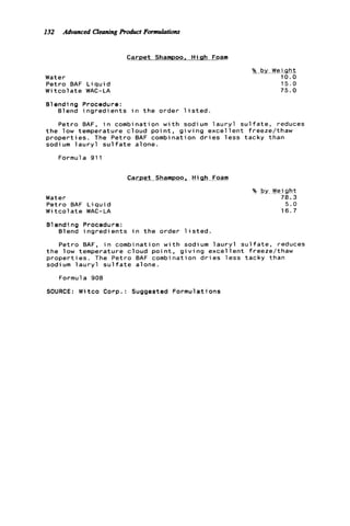 132 Advanced CleaningProduct Formulations
Carpet Shampoo, Hiah Foam
Water
P e t r o BAF L i q u i d
W i t c o l a t e WAC-LA
Blending Procedure:
Blend i n g r e d i e n t s i n t h e order l i s t e d .
%__byWeigh2
10.0
15.0
75.0
P e t r o BAF, i n combination w i t h sodium l a u r y l s u l f a t e , reduces
t h e low temperature c l o u d p o i n t , g i v i n g e x c e l l e n t freeze/thaw
p r o p e r t i e s . The Petro BAF combination d r i e s l e s s tacky than
sodium l a u r y l s u l f a t e alone.
Formula 911
Carpet. Shampoo, H i &h -Foam
Water
P e t r o BAF L i q u i d
W i t c o l a t e WAC-LA
?4 by Weight
78.3
5 . 0
1 6 . 7
B1endi ng Procedure:
Blend i n g r e d i e n t s i n t h e order l i s t e d .
P e t r o BAF, i n combination w i t h sodium l a u r y l s u l f a t e , reduces
t h e low temperature c l o u d p o i n t , g i v i n g e x c e l l e n t freeze/thaw
p r o p e r t i e s . The P e t r o BAF combination d r i e s l e s s tacky than
sodium l a u r y l s u l f a t e alone.
Formula 908
SOURCE: Witco Corp.: Suggested Formulations
 
