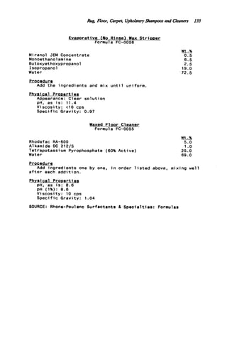 Rug Floor, Carper, Uphktety Shampoos and Cleaners 133
Evaporative (No Rinse) Wax S t r i p p e r
Formula FC-0056
Miranol JEM Concentrate
Monoethanolami ne
Butoxyethoxypropanol
Isopropanol
Water
Procedure
Phvsic a l ProDerti es
Add t h e ingredients and mix u n t i l uniform.
Appearance: Clear s o l u t i o n
pH, as i s : 1 1 . 4
Viscosity: t 1 0 cps
S p e c i f i c Gravity: 0.97
Waxed F l o o r Cleaner
Formula FC-0055
Rhodafac RA-600
A1kamide DC 212/S
Tetrapotassium Pyrophosphate (60% Active)
Water
Wt.%
0.5
6.5
2.5
1 9 . 0
'72.5
Wt.%
5.0
1 .o
25.0
69.0
=Q
a f t e r each a d d i t i o n .
Add ingredients one by one, i n order l i s t e d above, mixing well
Phvsi c a l ProDerti es
pH. as i s : 8.6
pH (1%): 8.6
V i s c o s i t y : 10 cps
S p e c i f i c Gravity: 1 . 0 4
SOURCE: Rhone-Poulenc Surfactants & Specialties: Formulas
 