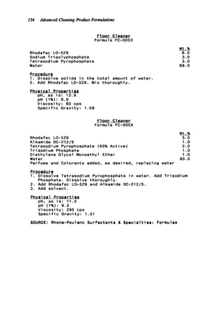 134 Advanced Cleaningproduct Formulations
F1oor C leaner
Formula FC-0053
Rhodafac LO-529
Sodi um Tripolyphosphate
Tetrasodium Pyrophosphate
Water
Wt.%
6.0
3.0
3.0
8 8 . 0
Procedure
1. Dissolve s o l i d s i n t h e t o t a l amount o f water.
2. Add Rhodafac LO-529. Mix thoroughly.
Phvsic a l ProDerties
pH, as i s : 13.9
pH (1%): 8.9
V i s c o s i t y : 60 cps
S p e c i f i c G r a v i t y : 1.09
F l o o r Cleaner
Formula FC-0054
Wt.%
Rhodafac LO-529 5.0
A1kami de DC-212/S 1.o
Tetrasodium Pyrophosphate (65% Active) 2.0
T r i sodi um Phosphate 1.o
Diethylene Glycol Monoethyl Ether 1.o
Water 90.0
Perfume and Colorants added, as desired, r e p l a c i n g water
Procedur e
1. Dissolve Tetrasodium Pyrophosphate i n water. Add Trisodium
2. Add Rhodafac LO-529 and Alkamide DC-212/S.
3. Add solvent.
Phosphate. D i ssol ve thorough1 y .
1
pH. as i s : 11.0
pH (1%?: 9.0
V i s c o s i t y : 290 cps
S p e c i f i c Gravity: 1.01
SOURCE: Rhone-Poulenc Surfactants & S p e c i a l t i e s : Formulas
 
