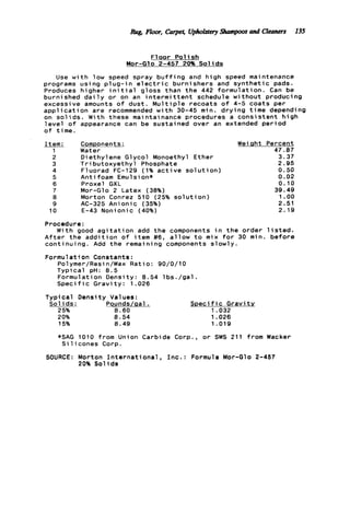 F l o o r P o l i s h
Mor-Glo 2-457 20% S o l i d s
Use w i t h low speed spray b u f f i n g and high speed maintenance
programs using p l u g - i n e l e c t r i c burnishers and s y n t h e t i c pads.
Produces higher i n i t i a l gloss than t h e 442 formulation. Can be
burnished d a i l y o r on an i n t e r m i t t e n t schedule without producing
excessive amounts o f dust. M u l t i p l e recoats o f 4-5 coats per
a p p l i c a t i o n are recommended w i t h 30-45 min. d r y i n g time depending
on s o l i d s . With these maintainance procedures a consistent h i g h
l e v e l o f appearance can be sustained over an extended p e r i o d
o f time.
___Item:
1
2
3
4
5
6
7
8
9
10
Components: Wei Qht
Water
Diethylene Glycol Monoethyl Ether
T r i butoxyethyl Phosphate
Fluorad FC-129 (1% a c t i v e s o l u t i o n )
A n t i foam Emu1s i on*
Proxel GXL
Mor-Glo 2 Latex (38%)
Morton Conrez 510 (25% s o l u t i o n )
AC-325 Anionic (35%)
E-43 Nonionic (40%)
Percent
47.07
3.37
2.95
0.50
0.02
0.10
39 9 49
1.oo
2.51
2.19
Procedure:
With good a g i t a t i o n add t h e components i n t h e order l i s t e d .
A f t e r t h e a d d i t i o n o f i t e m #6, a l l o w t o mix f o r 30 min. b e f o r e
continuing. Add t h e remaining components slowly.
Formulation Constants:
Polymer/Resin/Wax Ratio: 90/0/10
Typical pH: 8 . 5
Formulation Density: 8.54 l b s . / g a l .
S p e c i f i c G r a v i t y : 1.026
TvDi c a l Densi t y Val ues:
__-S o l i d s : Pounds/Qal.
25% 8.60
20% 8.54
S p e c i f i c G r a v i t y
1.032
1.026
15% 8.49 1.019
*SAG 1010 from Union Carbide Corp., o r SWS 211 from Wacker
S i 1icones Corp.
SOURCE: Morton I n t e r n a t i o n a l , I n c . : Formula Mor-Glo 2-457
20% Sol i d s
Rug, Floor, Carpet, UpholsferyShampom and Cleaners 135
 