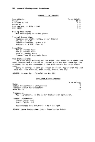 I40 Advanced CleaningR h t FormJatiotu
Quarry T i l e Cleaner
I n q r e d i e n t s :
Water
Bi o-Soft S-1 00
Makon 10
Hydroxy A c e t i c A c i d (70%)
HC1 (37%)
M i x i ng Procedure :
T y p i c a l P r o p e r t i e s :
Mix thoroughly i n order given.
Appearance: L i g h t yellow, c l e a r l i q u i d
p H , as i s : 1.87
S p e c i f i c G r a v i t y , g/ml: 1.01
V i s c o s i t y , @ 25C, cps: 15
S t a b i l i t y :
40F ( 7 days): Pass
75F ( 7 days): Pass
120F ( 7 days): Pass
Freeze/Thaw ( 3 c y c l e s ) : Pass
% bv WeiQht
88.0
4.0
3.5
3.0
1 . 5
Use I n s t r u c t i o n s :
pour concentrate d i r e c t l y on. Spread w i t h mop and leave f o r t e n
minutes. Scrub and squeegee, r i n s e w i t h water. Dry w i t h c l e a n
mop.
leave f o r f i v e minutes, then scrub, r i n s e , and d r y .
SOURCE: Stepan Co.: Formulation No. 582
One t i m e o n l y : H e a v i l y s o i l e d f l o o r : wet f l o o r w i t h water and
D a i l y Cleaning: 4 oz/l gal water d i l u t i o n . Apply w i t h mop and
Low Foam Floor Cleaner
Water
Sodium M e t a s i l i c a t e (Anhydrous)
Tetrapotassium Pyrophosphate
Mona NF-10
% by Weisht
70
5
14
11
Procedure:
Add i n g r e d i e n t s i n t h e order l i s t e d w i t h a g i t a t i o n .
Typi c a l Propert ies :
Cloud P o i n t : 93C
K r a f t P o i n t : COC
Recommended Use D i l u t i o n : 1 t o 4 o z . / g a l .
SOURCE: Mona I n d u s t r i e s , I n c . : Formulation F-545
 