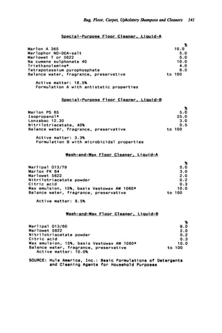 Rug, Floor, Carpet, Uphoktery Shampoos and Cleaners 141
SDecia1-PurDose F l o o r C1eaner . L iauid-A
Marlon A 365
Marlophor ND-DEA-salt
Marlowet T or 5622
Na cumene sulphonate 40
T r i ethanol ami ne*
Tetrapotassium pyrophosphate
Balance water, fragrance, preservative
Active matter: 16.5%
Formulation A w i t h a n t i s t a t i c p r o p e r t i e s
Special-Purpose Floor Cleaner. Liauid-6
Marlon PS 65
Isopropanol*
Lonzabac 12.30
N i t r i l o t r i a c e t a t e , 40%
Balance water, fragrance, preservative
Active matter: 3.3%
Formulation B w i t h microbicidal p r o p e r t i e s
Wash-and-Wax Floor Cleaner. L iauid-A
M a r l i p a l 013/79
Marlox FK 64
Marlowet 5622
N i t r i l o t r i a c e t a t e powder
C i t r i c a c i d
Wax emulsion. 15%. basis Vestowax AW 1060*
Balance water, fragrance, preservative
Active matter: 9.5%
%
5.0
10.0
5.0
10.0
4.0
6.0
t o 100
%
5.0
25.0
3.0
0.5
t o 100
%
5.0
3.0
2.0
0.2
0.3
10.0
t o 100
Wash-and-Wax F1oor Cleaner, L iauid-B
%
Marl ip a l 013/60 8.0
Marlowet 5622 2.0
N i t r i l o t r i a c e t a t e powder 0.2
C i t r i c a c i d 0.3
Wax emulsion, 15%, basis Vestowax AW 1060* 10.0
Balance water, fragrance, preservative t o 100
Active matter: 10.0%
SOURCE: Huls America, I n c . : Basic Formulations o f Detergents
and Cleaning Agents f o r Household Purposes
 