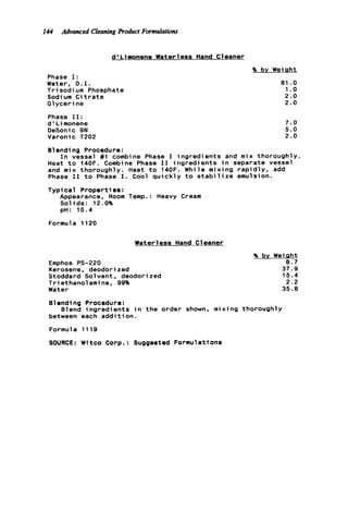 I44 Advanced Cleaning product Formulations
d' Limonene Waterless Hand Cleaner
Phase I:
Water, D.I.
T r i sodi um Phosphate
Sodium C i t r a t e
G1y c e r i ne
Phase 11:
d ' L imonene
DeSonic 9N
Varonic T202
% by Weight
81 .o
1. o
2.0
2.0
7.0
5.0
2.0
Blending Procedure:
Heat t o 140F. Combine Phase I1 ingredients i n separate vessel
and mix thoroughly. Heat t o 140F. While mixing r a p i d l y , add
Phase I1 t o Phase I. Cool q u i c k l y t o s t a b i l i z e emulsion.
Typical Properties:
Appearance, Room Temp.: Heavy Cream
Solids: 12.0%
pH: 10.4
I n vessel #1 combine Phase I ingredients and mix thoroughly.
Formula 1120
Water1ess Hand C1eaner
Emphos PS-220
Kerosene, deodorized
Stoddard Solvent, deodorized
T r i ethanol ami ne, 99%
Water
% by Weight
8.7
37.9
15.4
2.2
35.8
81ending Procedure:
between each a d d i t i o n .
Formula 1119
SOURCE: Witco Corp.: Suggested Formulations
01end ingredi ents in t h e order shown, m i x i ng thorough1y
 