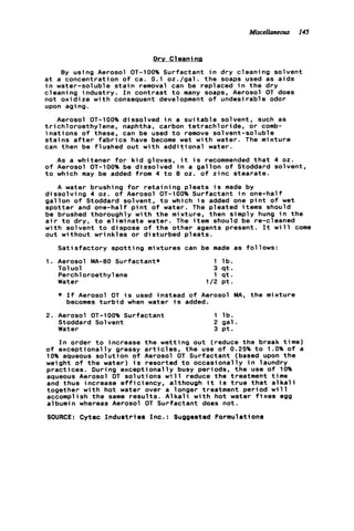 Miscellaneous 145
D r y Cleanina
By using Aerosol OT-100% Surfactant i n d r y cleaning solvent
a t a concentration o f ca. 0.1 oz./gal. t h e soaps used as aids
i n water-soluble s t a i n removal can be replaced i n t h e d r y
cleaning industry. I n contrast t o many soaps, Aerosol OT does
not o x i d i z e w i t h consequent development o f undesirable odor
upon aging.
Aerosol OT-100% dissolved i n a s u i t a b l e solvent, such as
t r i c h l o r o e t h y l e n e . naphtha, carbon t e t r a c h l o r i d e , or comb-
i n a t i o n s o f these, can be used t o remove solvent-soluble
s t a i n s a f t e r f a b r i c s have become wet w i t h water. The mixture
can then be flushed out w i t h a d d i t i o n a l water.
As a whitener f o r k i d gloves, i t i s recommended t h a t 4 oz.
o f Aerosol OT-100% be dissolved i n a g a l l o n o f Stoddard solvent,
t o which may be added from 4 t o 8 oz. o f zinc stearate.
A water brushing f o r r e t a i n i n g p l e a t s i s made by
d i s s o l v i n g 4 oz. o f Aerosol OT-100% Surfactant i n one-half
g a l l o n o f Stoddard solvent, t o which i s added one p i n t o f wet
spotter and one-half p i n t o f water. The pleated items should
be brushed thoroughly w i t h t h e mixture, then simply hung i n t h e
a i r t o dry, t o e l i m i n a t e water. The item should be re-cleaned
w i t h solvent t o dispose o f t h e other agents present. It w i l l come
out without wrinkles o r disturbed p l e a t s .
S a t i s f a c t o r y s p o t t i n g mixtures can be made as follows:
To1uol 3 q t .
Perch1oroethyl ene 1 q t .
Water 1/2 p t .
1 . Aerosol MA-80 Surfactant* 1 l b .
* I f Aerosol OT i s used instead o f Aerosol MA, t h e mixture
becomes t u r b i d when water i s added.
2. Aerosol OT-100% Surfactant 1 l b .
Stoddard Solvent 2 g a l .
Water 3 p t .
I n order t o increase the wetting out (reduce t h e break time)
o f exceptionally greasy a r t i c l e s , t h e use o f 0.25% to 1.0% of a
10% aqueous s o l u t i o n o f Aerosol OT Surfactant (based upon t h e
weight o f t h e water) i s resorted t o occasionally i n laundry
practices. During exceptionally busy periods, t h e use o f 10%
aqueous Aerosol OT solutions w i l l reduce the treatment t me
and thus increase e f f i c i e n c y , although i t i s t r u e t h a t a k a l i
together w i t h hot water over a longer treatment period w 11
accomplish t h e same r e s u l t s . A l k a l i w i t h hot water f i x e s egg
albumin whereas Aerosol OT Surfactant does n o t .
SOURCE: Cytec I n d u s t r i e s Inc.: Suggested Formulations
 