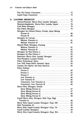 xvi Contents and Subject Index
Pine Oil Cleaner Concentrate .......................... 75
Liquid Super Concentrate ............................ 75
8. LAUNDRY PRODUCTS ............................... 76
Anionic/Nonionic Heavy-Duty Laundry Detergent . . . . . . . . . . 77
Nonionic/Amphoteric Heavy-Duty Laundry Liquid . . . . . . . . . . 78
Cold Water Detergent ............................... 79
Fine Fabric Detergent . . . . . . . . . . . . . . . . . . . . . . . . . . . . . . . 79
Process-A .................................... 80
P~OUXS-B. . . . . . . . . . . . . . . . . . . . . . . . . . . . . . . . . . . . 80
Medium Viscosity-A ............................ 81
Medium Viscosity-B ............................ 81
Medium Viscosity-A ............................ 81
Medium Viscosity-B ............................ 81
Detergent for Fine Fabrics-1 .......................... 82
Detergent for Fine Fabrics-2 .......................... 82
Enzymatic Heavy-Duty Laundry Detergent
Non-Phosphate Laundry Powder ....................... 83
Fabric Pretreatment Spritz ............................ 84
Low VOC Pump Fabric Antistatic Spray
Laundry Pre-Spotter and Stain Remover
Detergent for Colored Fabrics. Powder. Spray Mixing
Detergent for Curtains
Manual-Wash Detergent. Foaming
. . . . . . . . . . . . . . . 83
. . . . . . . . . . . . . . . . . 84
. . . . . . . . . . . . . . . . . 84
Process-1 .................................... 85
Pr0~ess-2 . . . . . . . . . . . . . . . . . . . . . . . . . . . . . . . . . . . . 85
Process-3 . . . . . . . . . . . . . . . . . . . . . . . . . . . . . . . . . . . . 85
Low Viscosity-A . . . . . . . . . . . . . . . . . . . . . . . . . . . . . . . 86
Low Viscosity-B . . . . . . . . . . . . . . . . . . . . . . . . . . . . . . . 86
Concentrate. Low Viscosity-A ..................... 86
Concentrate. Low Viscosity-B ..................... 86
Spray Mixing Process-A .......................... 87
Spray Mixing Process-B . . . . . . . . . . . . . . . . . . . . . . . . . . 87
Spray Mixing Process-A .......................... 88
Spray Mixing Process-B .......................... 88
Viscosity-A . . . . . . . . . . . . . . . . . . . . . . . . . . . . . . . . . . . . 88
Fabric Softener
Heavy-Duty Detergent. Powder
Liquid Heavy-Duty Detergent. Built Type. High
Heavy Duty Liquid Laundry Detergent-Type DN . . . . . . . . . . 89
Built Formulation #1 ................................ 89
Heavy Duty Liquid Laundry Detergent-Type TA . . . . . . . . . . 90
Heavy Duty Liquid Laundry Detergent-Type WA . . . . . . . . . . 91
Liquid Laundry Detergents ........................... 90
 