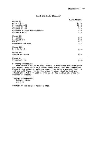 Miscellaneous 147
Hand and Body Cleanser
Phase I:
Water, D . I .
Witconate AOS
Varonic LI-48
Varonic LI-67
Ethylene Glycol Monostearate
Varamide ML-1
Phase 11:
Glycerine
Lanoquat 50
EDTA
Rewoteric AM 8-15
Phase 111:
C i t r i c Acid
Phase I V :
Sodium Chloride
Phase V:
Preservat ive
96 by Weight
67.0
20.0
3.7
1.3
1.6
2 . 5
0.2
0.5
0.1
3.1
q.s.
q.s.
q.s.
Blending Procedure:
Heat Phase I water t o 8OC. Blend i n Witconate AOS w i t h good
a g i t a t i o n . When t h i s i s blended completely, add t h e remaining
Phase I ingredients, melting them f i r s t before adding. Cool t o
45C and add Phase 11, i n the order l i s t e d . Cool t o 35C and
adjust pH = 7.0-7.7 w i t h c i t r i c acid. Add sodium c h l o r i d e t o
desired v i s c o s i t y .
Typical Properties:
Solids: 19.5%
pH: 7.3
SOURCE: Witco Corp.: Formula 1125
 