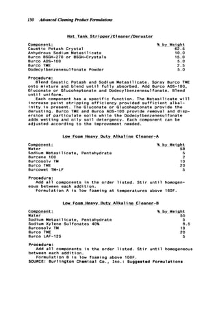 150 Advanced CleaningProduct Formulations
Hot l a n k- StripperjCleaner/Deruster
Component:
Caustic Potash C r y s t a l
Anhydrous Sodium M e t a s i l i c a t e
Burco BSGH-270 o r BSGH-Crystals
Burco ADS-100
Burco TME
Dodecylbenzenesulfonate Powder
10.0
15.0
5.0
2.5
5.0
Procedure:
onto m i x t u r e and blend u n t i l f u l l y absorbed. Add 8urco ADS-100,
Gluconate o r Glucoheptonate and Dodecylbenzenesulfonate. Blend
u n t i 1 uniform.
increase p a i n t s t r i p p i n g e f f i c i e n c y provided s u f f i c i e n t a l k a l -
i n i t y i s present. The Gluconate o r Glucoheptonate p r o v i d e t h e
d e r u s t i n g . Burco TME and 8urco ADS-100 provide removal and d i s p -
e r s i o n o f p a r t i c u l a t e s o i l s w h i l e t h e Dodecylbenzenesulfonate
adds w e t t i n g and o i l y s o i l detergency. Each component can be
adjusted according t o t h e improvement needed.
Blend Caustic Potash and Sodium M e t a s i l i c a t e . Spray Burco TME
Each component has a s p e c i f i c f u n c t i o n . The M e t a s i l i c a t e w i l l
~~Low Foam_Heavy Duty A1k a l ine C leaner-A
CommDonent: %. bx_Wei.&t
Water 58
Sodium M e t a s i l i c a t e , Pentahydrate
Burcene 100
Burcosolv TM
Burco TME
Burcowet TM-LF
5
2
10
20
5
Procedure:
eous between each a d d i t i o n .
Add a l l components i n t h e order l i s t e d . S t i r u n t i l homogen-
Formulation A i s low foaming a t temperatures above 160F.
Low Foam Heavy-Duty A1k a l ine. Cleaner-6
Component:
Water
Sodium M e t a s i l i c a t e , Pentahydrate
Sodi um Xylene Sul fonates 40%
Burcosolv TM
Burco TME
Burco LAF-125
% by Weight
55
5
8.5
10
20
5
Procedure:
between each a d d i t i o n .
SOURCE: B u r l i n g t o n Chemical Co., I n c . : Suggested Formulations
Add a l l components i n t h e order l i s t e d . S t i r u n t i l homogeneous
Formulation B i s low foaming above 1OOF.
 