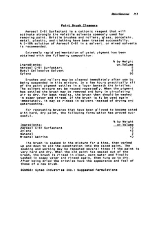 Miscelloneous 151
Pain t Brush C1eaners
Aerosol C-61 Surfactant i s a c a t i o n i c reagent t h a t w i l l
a c t i v a t e s t r o n g l y t h e v o l a t i l e solvents commonly used f o r
removing p a i n t . B r i s t l e brushes and r o l l e r s , glass, porcelain,
metal, p l a s t i c , and c l o t h i n g have been t r e a t e d successfully.
A 5 1 0 % s o l u t i o n o f Aerosol C-61 i n a solvent, o r mixed solvents
is recommended.
Extremely r a p i d sedimentation o f p a i n t pigment has been
obtained w i t h t h e f o l l o w i n g composition:
Inaredients:
Aerosol C-61 Surfactant
Butyl Cellosolve Solvent
Xyl ene
% by Weight
o r Volume
5
5
90
Brushes and r o l l e r s may be cleaned immediately a f t e r use by
being suspended i n t h i s mixture. I n a few hours p r a c t i c a l l y a l l
o f t h e p a i n t pigment s e t t l e s i n a l a y e r beneath t h e b r i s t l e s .
The solvent mixture may be reused repeatedly. When t h e pigment
has s e t t l e d t h e brush may be removed and hung i n c i r c u l a t i n g
a i r t o dry. For best r e s u l t s , t h e brush then should be washed
i n soapy water and rinsed. I f t h e brush i s t o be used again
immediately, i t may be rinsed i n solvent instead o f d r y i n g and
waterwashi ng.
w i t h hard, dry p a i n t , t h e f o l l o w i n g formulation has proved suc-
essf u l .
For renovating brushes t h a t have been allowed t o become caked
Ingredients:
Aerosol C-61 Surfactant
Xyl ene
Butanol
Mineral Spi r it s
?4 by Weight
o r Volume
10
45
5
40
The brush i s soaked i n t h e mixture f o r a time, then worked
up and down t o a i d t h e penetration i n t o t h e caked p a i n t . The
soaking and working may be repeated several times i f the p a i n t i s
very hard and d r y . When t h e o l d p a i n t has soaked out o f t h e
brush, t h e brush i s rinsed i n clean, warm water and f i n a l l y
washed i n soapy water and r i n s e d again, then hung up t o d r y .
A f t e r being d r i e d t h e b r i s t l e s have t h e appearance and f e e l of
those o f a new brush.
SOURCE: Cytec I n d u s t r i e s Inc.: Suggested Formulations
 
