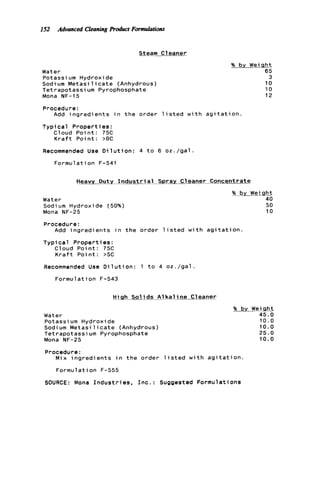 I52 Advanced Cleaningproduct Formulations
Steam Cleaner
Water
Potassi um Hydroxide
Sodium M e t a s i l i c a t e (Anhydrous)
Tetrapotassium Pyrophosphate
Mona NF-15
% by WeiQht
65
3
10
10
12
Procedure:
Add i n g r e d i e n t s i n t h e order l i s t e d w i t h a g i t a t i o n .
Typical P r o p e r t ies :
Cloud P o i n t : 75C
K r a f t P o i n t : >OC
Recommended Use D i l u t i o n : 4 t o 6 o z . / g a l .
Formulation F-541
Water
Sodium Hydroxide (50%)
Mona NF-25
Helvy Duty Indus-ray c l e a n e r Concentrate
% by Weigh%
40
50
10
Procedure:
Add i n g r e d i e n t s i n t h e order l i s t e d w i t h a g i t a t i o n .
Typical P r o p e r t i e s:
Cloud P o i n t : 75C
K r a f t P o i n t : >5C
Recommended Use D i l u t i o n : 1 t o 4 o z . / g a l .
Formulation F-543
High Sol i d s A1 k a l ine C1eaner
Water
Potassium Hydroxide
Sodium M e t a s i l i c a t e (Anhydrous)
Tetrapotassium Pyrophosphate
Mona NF-25
% bv Weiclht
45.0
10.0
10.0
25.0
10.0
Procedure:
Mix i n g r e d i e n t s i n t h e order l i s t e d w i t h a g i t a t i o n .
Formulation F-555
SOURCE: Mona I n d u s t r i e s , I n c . : Suggested Formulations
 