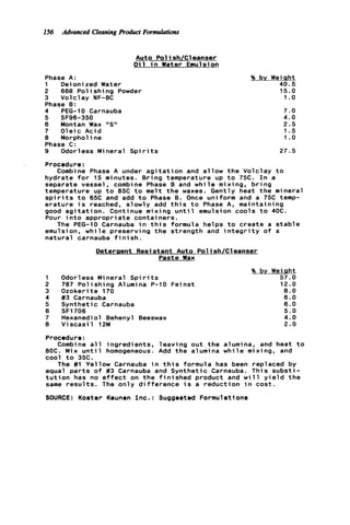 156 Advanced CleaningRoduct Formulations
Auto Pol ish/Cl eanser
O i l i n Water Emulsion
Phase A:
1 Deionized Water
2 668 P o l i s h i n g Powder
3 Volclay NF-BC
Phase 0:
4 PEG-10 Carnauba
6 Montan Wax "S"
7 O l e i c Acid
8 Morpholine
Phase C:
9 Odorless Mineral S p i r i t s
5 SF96-350
% by Weiqht
40.5
15.0
1. o
7.0
4.0
2.5
1.5
1 .o
27.5
Procedure:
hydrate f o r 15 minutes. Bring temperature up t o 75C. I n a
separate vessel, combine Phase B and w h i l e mixing, b r i n g
temperature up t o 85C t o melt t h e waxes. Gently heat t h e mineral
s p i r i t s t o 65C and add t o Phase 0. Once uniform and a 75C temp-
e r a t u r e i s reached, slowly add t h i s t o Phase A, maintaining
good a g i t a t i o n . Continue mixing u n t i l emulsion cools t o 40C.
Pour i n t o appropriate containers.
emulsion, w h i l e preserving t h e strength and i n t e g r i t y o f a
n a t u r a l carnauba f in i sh.
Combine Phase A under a g i t a t i o n and a l l o w t h e Volclay t o
The PEG-10 Carnauba i n t h i s formula helps t o create a s t a b l e
Detergent Resistant Auto Pol ish/Cleanser
Paste Wax
1 Odorless Mineral Spi r it s
2 787 P o l i s h i n g Alumina P-10 Feinst
3 Ozokerite 170
4 #3 Carnauba
5 Synthetic Carnauba
6 SF1706
7 Hexanedi o l Behenyl Beeswax
8 V i s c a s i l 12M
% by WeiQht
57.0
12.0
8.0
6.0
6.0
5.0
4.0
2.0
Procedure:
8OC. Mix u n t i l homogeneous. Add t h e alumina w h i l e mixing, and
cool t o 35c.
equal p a r t s o f #3 Carnauba and Synthetic Carnauba. This s u b s t i -
t u t i o n has no e f f e c t on t h e f i n i s h e d product and w i l l y i e l d t h e
same r e s u l t s . The o n l y d i f f e r e n c e i s a reduction i n cost.
SOURCE: Koster Keunen I n c . : Suggested Formulations
Combine a l l ingredients, leaving out t h e alumina, and heat t o
The #1 Yellow Carnauba i n t h i s formula has been replaced by
 