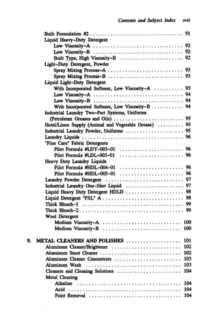 Contents and Subject Index xvii
Built Formulation #2 ................................ 91
Liquid Heavy-Duty Detergent
Low Viscosity-A ............................... 92
Low Viscosity-B ............................... 92
Built Type.High Viscosity-B ...................... 92
Light-Duty Detergent. Powder
Spray Mixing Process-A .......................... 93
Spray M i n g Process-B .......................... 93
With Incorporated Softener. Low Viscosity-A .......... 93
Low VisCosity-A ............................... 94
Low Viscosity-B ............................... 94
With Incorporated Softener. Low Viscosity-B .......... 94
Industrial Laundry Two-Part Systems. Uniforms
(Petroleum Greases and Oils) ........................ 95
HoteVLinen Supply (Animal and Vegetable Grease) ......... 95
Industrial Laundry Powder. Uniforms .................... 95
Laundry Liquids ................................... 96
"Fine Care" Fabric Detergents
Pilot Formula #LDY-OO3-01 ...................... %
Pilot Formula #LDL-003-01 ...................... 96
Pilot Formula #HDL-004-01 ...................... %
Pilot Formula #HDL-005-01 ...................... %
Laundry Powder Detergent ........................... 97
Industrial Laundry One-Shot Liquid .................... 97
Liquid Heavy Duty Detergent HDLD .................... 98
Liquid Detergent "FSL" A ............................ 98
Thick Bleach-2 ................................... 99
Wool Detergent
Medium Viscosity-A ........................... 100
Medium Viscosity-B ........................... 100
Liquid Light-Duty Detergent
Heavy Duty Laundry Liquids
Thick Bleach-1 ................................... 99
9. METAL CLEANERS AND POLISHES ................... 101
Aluminum CleanerDrightener ........................ 102
Aluminum Smut Cleaner ............................ 102
Aluminum Cleaner Concentrate ....................... 103
Aluminum Wash ................................. 103
Cleaners and Cleaning Solutions ...................... 104
Metal Cleaning
Alkaline .................................... 104
Acid ....................................... 104
Paint Removal ................................ 104
 