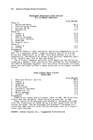 158 Advanced CleaningProduct Formulations
D e t e r q e n t R e s i s t a n t A u t o P o l i s h
O i l i n Water Emulsion
% bv Weight
Phase A:
1 D e i o n i z e d Water 44.3
2 678 P o l i s h i n g Powder 8.0
3 V o l c l a y NF-BC 1 .o
4 Morpholine 0 . 7
Phase B:
5 I s o p a r L 1 8 . 0
6 I s o p a r M 8 . 0
7 PEG-I0 Carnauba 6.0
8 S i l i c o n y l Beeswax 6.0
9 SF96-350 3.0
10 S t e a r i c A c i d 1 .o
Phase C :
11 I s o p a r M 5 . 0
12 SF1706 2.0
Procedure:
Combine Phase A under a g i t a t i o n and b r i n g temperature up t o
85C. I n a s e p a r a t e v e s s e l , combine Phase B and w h i l e m i x i n g ,
b r i n g t h e temperature up t o 9OC. Once b o t h phases a r e up t o
temperature, add Phase B t o Phase A and m a i n t a i n moderate a g i t -
a t i o n . S l o w l y c o o l and a t 60C add Phase C .
The S i l i c o n y l Beeswax p e r f o r m s w h i l e a p p l y i n g t h e p o l i s h b y
c r e a t i n g a smooth, even c o a t i n g on t h e s u r f a c e o f t h e automobile.
The PEG-10 Carnauba t o g e t h e r w i t h t h e amine f u n c t i o n a l s i l i c o n e ,
g i v e s t h e p o l i s h e d s u r f a c e a deep g l o s s and an e x t r e m e l y d u r a b l e
f i n i s h .
H i g h L u s t e r Auto F i n i s h
Paste Wax
1 Odorless M i n e r a l S p i r i t s
2 I s o p a r L
3 I s o p a r M
5 #3 Carnauba
6 S y n t h e t i c Carnauba
7 O z o k e r i t e 170
8 White Beeswax
9 V i s c a s i l 12M
4 SF96-350
% by Weight
49.0
14.0
10.0
8 . 0
6.0
6.0
3.0
2.0
2 . 0
Procedure:
Combine a l l waxes and s i l i c o n e s . Heat t o 85C. W h i l e m i x i n g ,
s l o w l y add t h e s o l v e n t s . Continue m i x i n g and c o o l t o 40C.
Equal p a r t s o f #3 Carnauba and S y n t h e t i c Carnauba a r e used
w i t h t h e i n t e n t i o n s o f t h e s e b e i n g a d i r e c t s u b s t i t u t e f o r #1
Y e l l o w Carnauba. The #3 Carnauba and S y n t h e t i c Carnauba w i l l
y i e l d t h e same r e s u l t s as #1 Y e l l o w Carnauba, b u t a t a s i g n i f -
i c a n t c o s t s a v i n g s .
SOURCE: K o s t e r Keunen I n c . : Suggested F o r m u l a t i o n s
 