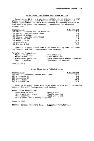 Auto Cleoners ond Polish 159
High Gloss, Detergent Resistant P o l i s h
Formulation 20-6 i s a wax-free p o l i s h , which provides a high-
gloss, detergent r e s i s t a n t f i n i s h on non-porous substrates.
Simple a p p l i c a t i o n , without hard rubbing o r b u f f i n g r e s u l t s i n
both depth o f gloss and detergent resistance f o r extended
p r o p e r t i e s .
Ingredients:
( 1 ) GP-121 S i l i c o n e P o l i s h A d d i t i v e
( 2 ) GP-10-1,000 S i l i c o n e F l u i d
( 3 ) Stoddard Solvent
( 4 ) Mineral S p i r i t s (Odorless)
( 5 ) Witcamide 511
(6) Kaopolite SF
(7) S o f t Water
( 8 ) Giv-Gard DXN
Combine i n order shown w i t h high shear mixing unt
i n g occurs. Mix u n t i l homogeneous and package.
Formul a t i on Properties:
*Contains no wax *Non-smeari ng
*High gloss *Cost e f f i c i e n t
*Detergent r e s i s t a n t *Cold blend(0nly mix
* E a s i l y a p p l i e d *Resistant t o wash-o
Formula 20-6
High Gloss Auto P o l i s h f F i n i s h
% by weight
13.0
2.0
5.5
1.4
5.0
67.5
0.1
5.5 ,
1 thicken-
ng required)
f
Ingredients:
( 1 ) GP-121 ( S i l i c o n e P o l i s h A d d i t i v e )
(2) Witcamide 511
(3) Kaopolite SF
( 4 ) S o f t Water
( 5 ) Giv-Gard DXN
% by. Weight
26.0
1.4
5.0
67.5
0.1
Combine i n order shown w i t h high shear mixing u n t i l t h i c k e n i n g
occurs. Mix u n t i l homogeneous and package.
Formulation Properties:
*Contains no wax *High gloss
*Detergent r e s i s t a n t *Easi 1y appl i e d
*Non-smeari ng *Cost e f f ic i ent
*Cold blend Only mixing required
Formula 20-5
SOURCE: Genesee Polymers Corp.: Suggested Formulations
 