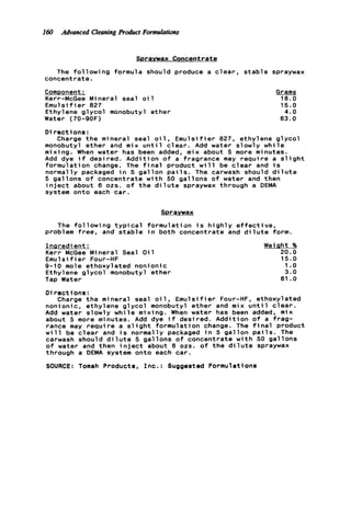 160 Advanced CleaningRoduct Formulations
Spravwax Concentrate
The f o l l o w i n g formula should produce a c l e a r , s t a b l e spraywax
concentrate.
Comonent:
Kerr-McGee Mineral seal o i 1
Emuls i f ie r 827
Ethylene g l y c o l monobutyl ether
Water (70-9OF)
Grams
18.0
15.0
4 . 0
63.0
D i r e c t ions :
monobutyl ether and m i x u n t i l c l e a r . Add water slowly w h i l e
mixing. When water has been added, mix about 5 more minutes.
Add dye i f desired. Addition o f a fragrance may r e q u i r e a s l i g h t
formulation change. The f i n a l product w i l l be c l e a r and i s
normally packaged i n 5 g a l l o n p a i l s . The carwash should d i l u t e
5 gallons o f concentrate w i t h 50 gallons o f water and then
i n j e c t about 6 02s. o f t h e d i l u t e spraywax through a DEMA
system onto each c a r .
Charge t h e mineral seal o i l , E m u l s i f i e r 827, ethylene g l y c o l
Spraywax
The f o l l o w i n g t y p i c a l formulation i s h i g h l y e f f e c t i v e ,
problem free, and s t a b l e i n both concentrate and d i l u t e form.
Inaredient :
Kerr McGee Mineral Seal O i l
Emuls i f ie r Four-HF
9-10 mole ethoxylated nonionic
Ethylene g l y c o l monobutyl ether
Tap Water
Weiaht %
20.0
15.0
1.o
3.0
61 . O
D i r e c t i o n s :
nonionic, ethylene g l y c o l monobutyl ether and mix u n t i l c l e a r .
Add water slowly w h i l e mixing. When water has been added, mix
about 5 more minutes. Add dye i f desired. Addition o f a frag-
rance may r e q u i r e a s l i g h t formulation change. The f i n a l product
w i l l be c l e a r and i s normally packaged i n 5 g a l l o n p a i l s . The
carwash should d i l u t e 5 gallons o f concentrate w i t h 50 gallons
o f water and then i n j e c t about 6 02s. o f t h e d i l u t e spraywax
through a DEMA system onto each car.
SOURCE: Tomah Products, I n c . : Suggested Formulations
Charge t h e mineral seal o i 1, Emulsifier Four-HF, ethoxylated
 