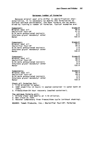 Auto Cleaners andPolishes 161
Spravwax Ladder of Formulas
Because mineral seal o i l s d i f f e r i n e m u l s i f i c a t i o n char-
a c t e r i s t i c s , i t i s necessary t o modify t h e formulation t o
achieve optimum performance. The best formula can be deter-
mined by running a ladder o f formulas. Typical examples are:
Comonent:
Mineral seal o i l
Emuls i f ie r Four-HF
9-10 mole ethoxylated nonionic
Ethylene g l y c o l monobutyl ether
Water
Component:
Mineral seal o i l
Emuls i f ie r Four-HF
9-10 mole ethoxylated nonionic
Ethylene g l y c o l monobutyl ether
Water
Comoonent:
Mineral seal o i l
E m u l s i f i e r Four-HF
9-1 0 mole ethoxylated nonioni c
Ethylene g l y c o l monobutyl ether
Water
Components:
Mineral seal o i l
Emul s i f i e r Four-HF
9-10 mole ethoxylated nonionic
Ethylene g l y c o l monobutyl ether
Water
Grams-B
40.0
31 . O
1.o
6.0
122.0
Grams-C
40.0
30.5
1.5
6.0
122.0
Grams-D
40.0
30.0
2.0
6.0
122.0
Grams-E
40.0
29.5
2.5
6.0
122.0
Check a l l formulas f o r :
1. 1:lO d i l u t i o n i n water.
2. 120F s t a b i l i t y ( 3 hours i n sealed container i n water bath a t
3 . Freeze/thaw-24 hour recovery (sealed container).
The optimum formula w i 11 :
1. D i l u t e c l e a r and e a s i l y a t 1:lO d T l u t i o n .
2. Not cloud at. 120F.
3. Recover completely from freeze/thaw c y c l e (without shaking).
SOURCE: Tomah Products, I n c . : E m u l s i f i e r Four-HF: Formulas
120F).
 