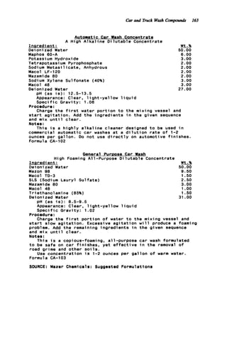 Car and Truck Wash Compounds 163
Automatic Car Wash Concentrate
A High A l k a l i n e D i l u t a b l e Concentrate
Inaredient :
Oeioni zed Water
Maphos 60-A
Potassi um Hydroxide
Tetrapotassium Pyrophosphate
Sodium M e t a s i l i c a t e , Anhydrous
Macol LF-120
Mazamide 80
Sodium Xylene Sulfonate (40%)
Macol 48
Oeioni zed Water
pH (as i s ) : 12.5-13.5
Appearance: Clear, l i g h t - y e l l o w l i q u i d
S p e c i f i c Gravity: 1.06
Procedure:
Charge t h e f i r s t water p o r t i o n t o t h e mixing vessel and
s t a r t a g i t a t i o n . Add t h e ingredients i n t h e given sequence
and mix u n t i l c l e a r .
Notes :
This i s a h i g h l y a l k a l i n e cleaner designed t o be used i n
commercial automatic car washes a t a d i l u t i o n r a t e o f 1-2
ounces per gallon. Do not use d i r e c t l y on automotive f i n i s h e s .
Formula CA-102
Wt.%
50.00
6 . 0 0
3.00
2.00
2.00
2.00
2.00
3.00
3.00
27.00
General Purtmse Car Wash
High Foaming A11-Purpose D i 1u t a b le Concentrate
Ineredi ent : Wt.%
Deioni zed Water 50.00
Mazon 98 9.50
Macol TD-3 1.50
SLS (Sodi um Lauryl Sulfate) 2.50
Mazamide 80 3.00
Macol 48 1.oo
Triethanolamine (85%) 1.50
Deionized Water 31 .OO
pH (as i s ) : 8.5-9.5
Appearance: Clear, l i g h t - y e l l o w l i q u i d
S p e c i f i c Gravity: 1.02
Procedure:
Charge t h e f i r s t p o r t i o n o f water t o t h e mixing vessel and
s t a r t slow a g i t a t i o n . Excessive a g i t a t i o n w i 11 produce a foami ng
problem. Add t h e remaining ingredients i n t h e given sequence
and mix u n t i l c l e a r .
Notes:
t o be safe on car f i n i s h e s , yet e f f e c t i v e i n t h e removal o f
road grime and other s o i l s .
Formula CA-103
SWRCE: Mazer Chemicals: Supposted Formulations
This i s a copious-foaming, all-purpose car wash formulated
Use concentration i s 1-2 ounces per g a l l o n o f warm water.
 