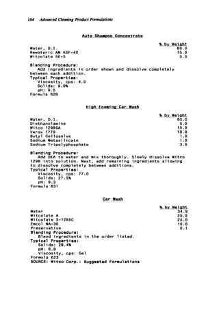 164 Advanced Cleaning R h c t Formulations
Auto Shampoo Concentrate
Water, D.I.
Rewoteric AM KSF-40
Witcolate SE-5
% by Weight
80.0
15.0
5.0
Blending Procedure:
between each a d d i t i o n .
Typical Properties:
Viscosity, cps: 4.0
Solids: Q.O%
pH: 9.5
Add ingredients i n order shown and dissolve completely
Formula 628
High Foaming Car Wash
Water, D.I.
D i ethanol ami ne
Witco 1298SA
Varox 1770
Butyl Cellosolve
Sodi urn Metasi 1i c a t e
Sodium Tripolyphosphate
% by Weight
65.0
5.0
15.0
10.0
1.o
1.o
3.0
01endi ng Procedure:
1298 i n t o s o l u t i o n . Next, add remai n i ng ingredients a1lowi ng
t o dissolve completely between additions.
Typical Propert ies :
Viscosity. cps: 77.0
Solids: 27.5%
pH: 9.3
Add DEA t o water and mix thoroughly. Slowly dissolve Witco
Formula 631
Car Wash
Water
Witcolate A
W i t c o l ate S-l285C
Emcol NA-30
Preservative
Blending Procedure:
Blend i n g r e d i e n t s i n t h e order l i s t e d .
Typi cal Propert ies :
Solids: 28.4%
pH: 6.9
V i s c o s i t y , cps: Gel
Formula 623
SOURCE: Witco Corp.: Suggested Formulations
% by Wei aht
34.9
25.0
25.0
15.0
0.1
 