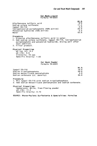 Car and l h c k Wash Compowrds 165
Car Wash L i q u i d
Formula TR-0023
A1 k y l benzene s u l f o n i c a c i d
Sodium xylene s u l f o n a t e
Igepal CO-710
Tetrapotassium pyrophosphate (60% a c t i v e )
Potassium hydroxide (45% a c t i v e )
Water
W t .%
6 . 0
11.5
3 . 0
2 5 . 0
2 . 5
5 2 . 0
-
Procedure
1 . D i ssol ve a1k y lbenzene s u l f o n i c a c i d i n water.
2 . A d d sodium xylene sulfonate, Igepal CO-710, tetrapotassium
pyrophosphate and potassium hydroxide, mixing w e l l a f t e r
each a d d i t i o n .
3. F i l t e r product.
Physical P r o p e r t i e s
pH (as i s ) : 9 . 5
pH (1%): 9.9
V i s c o s i t y : 10 cps
S p e c i f i c G r a v i t y : 1 .05
Car Wash Powder
Formula TR-0022
Igepal CO-710
Sodi um tripolyphosphate
Sodium m e t a s i l i c a t e pentahydrate
Sodium carbonate ( L t . d e n s i t y )
W t .%
1 0 . 0
50.0
5 . 0
35.0
Procedure:
1 . Mix Igepal CO-710 w i t h sodium tripolyphosphate.
2 . Add sodium m e t a s i l i c a t e pentahydrate and sodium carbonate
Physical Properties:
Appearance: White, f r e e - f l o w i n g powder
pH (1%): 11.2
S p e c i f i c G r a v i t y : 0 . 7 3
SOURCE: Rhone-Poulenc Surfactants & S p e c i a l t i e s : Formulas
 
