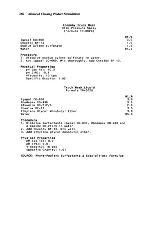 166 Advanced CleaningProduct Formulotiom
Igepal CO-660
Cheel ox BF-13
Sodi um Xylene Sul fonate
Water
Procedure
1 . Dissolve sodium xy
2. Add Igepal CO-660.
Physical Properti-eg
pH (as i s ) : 10.3
DH (1%): 10.1
Economy Truck Wash
High-pressure Spray
(Formula TR-0024)
ene s u l fonate
Mix thoroughly.
n water.
Add Cheelox BF 13.
V i s c o s i t y : 10 cps
Speci f ic G r a v i t y : 1 .02
Truck Wash L i q u i d
Formula TR-0025
Igepal CO-630
Rhodapex CO-436
A1kami de DC-212/S
Cheelox BF-13
Ethylene Glycol Monobutyl Ether
Water
W t .%
3.0
1.o
1.5
84.5
Procedure
1. Dissolve s u r f a c t a n t s Igepal GO-630, Rhodapex CO-436 and
2. Add Cheelox BF-13. Mix w e l l .
3. Add ethylene g l y c o l monobutyl ether.
Physical PrQpe-rti89
pH (as i s ) : 9.9
pH (1%): 9.6
V i s c o s i t y : 10 cps
S p e c i f i c G r a v i t y : 1.01
A1 kami de DC-212/5 in water.
SOURCE: Rhone-Poulenc Surfactants & S p e c i a l t i e s : Formulas
W t .%
3.0
3.5
2.0
3.5
3.0
85.0
 