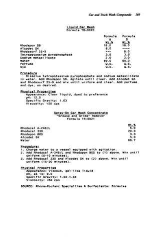 Car and Truck Wosh Cornpout& 169
L iauid Car Wash
Formula TR-0020
Rhodapon SB
Alcodet SK
Rhodasurf 25-9
Tetrapotassium pyrophosphate
Sodi um metasi 1i c a t e
Water
Perfume
Dye
Formula Formula
A B
WtT% wtT%
1 8 . 0 18.0
----8 . 0
--- 8 . 0
3.0 3.0
2.0 2.0
69.0 69.0
Q . S . Q . S .
Q . S . Q . S .
Procedure
i n water. Add Rhodapon SB. A g i t a t e u n t i l c l e a r . Add Alcodet SK
and Rhodasurf 25-9 and mix u n t i l uniform and c l e a r . Add perfume
and dye, as desired.
Physical ProDertiea
Dissolve tetrapotassium pyrophosphate and sodium m e t a s i l i c a t e
Appearance: Clear l i q u i d , dyed t o preference
pH: 12.0
S p e c i f i c Gravity: 1.03
V i s c o s i t y : t50 cps
Spray-On Car Wash Concentrate
"Grease and Grime" Remover
Formula TR-0021
Rhodacal A-246/L
Rhodacal 330
Rhodapon BOS
Alcodet SK
Water
Wt.%
5.0
20.0
3.3
5.0
66.7
Procedure:
1. Charge water t o a vessel equipped w i t h a g i t a t i o n .
2 . Add Rhodacal A-246/L and Rhodapon 00s t o ( 1 ) above. Mix u n t i l
3. Add Rhodacal 330 and Alcodet SK t o (2) above. Mix u n t i l
Phvsica1 Propertigp
Appearance: Viscous, gel -1 ike 1i q u id
pH. as i s : 9.0
S p e c i f i c Gravity: 1.02-1.04
V i s c o s i t y : t50 cps
uniform (5-10 minutes).
uniform (15-30 minutes).
SOURCE: Rhone-Poulenc Specialtiem a Surfactmtm: Formulas
 