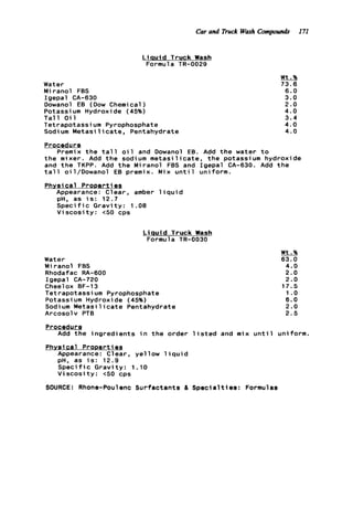 Car and Truck Wash Compounds 171
L i q u i d Truck Wash
Formula TR-0029
Water
Miranol FBS
Igepal CA-630
Dowanol EB (Dow Chemical )
Potassi um Hydroxide (45%)
T a l l O i l
Tetrapotassium Pyrophosphate
Sodium M e t a s i l i c a t e , Pentahydrate
Wt.%
73.6
6.0
3.0
2.0
4.0
3.4
4.0
4.0
Procedure
Premix t h e t a l l o i l and Dowanol EB. Add t h e water t o
t h e mixer. Add t h e sodium m e t a s i l i c a t e , t h e potassium hydroxide
and t h e TKPP. Add t h e Miranol FBS and Igepal CA-630. Add t h e
t a l l oil/Dowanol EB premix. Mix u n t i l uniform.
Physical ProDerties
Appearance: Clear, amber l i q u i d
pH, as i s : 12.7
S p e c i f i c G r a v i t y : 1.08
V i s c o s i t y : 6 0 cps
L i q u i d Truck Wash
Formula TR-0030
Water
Miranol FBS
Rhodafac RA-600
Igepal CA-720
Cheel ox BF-13
Tetrapotassi um Pyrophosphate
Potassi um Hydroxide (45%)
Sodium M e t a s i l i c a t e Pentahydrate
Arcosolv PTB
Wt.%
63.0
4 . 0
2.0
2.0
17.5
1 .o
6.0
2.0
2.5
Phvsl c a l Prooerti es
Appearance: C1ear, ye11ow 1iqui d
pH, as i s : 12.9
S p e c i f i c Gravity: 1.10
V i s c o s i t y : <SO cps
SOURCE: Rhone-Poulenc Surfactants & Spec
Procedure
Add t h e ingredients i n t h e order l i s t e d and mix u n t i l uniform.
asa1t i8s: Formu
 