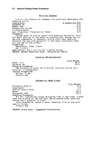 172 Advanced Cleaningproduct Formulations
M i l d Car Shampoo
A m i l d r i c h foaming car shampoo w i t h e x c e l l e n t detergency and
sheeting a c t i o n ,
I n a r e d ients: % ComDosit o n W/W
Sandobet SC 4.5
DDBSA, 60% 10.8
Sandoxylate SX-424 3.6
Triethanolamine 0 . 8
Dye, Fragrance, Preservative, Water Q.S.
Procedure:
Charge water t o mixing vessel w i t h moderate a g i t a t i o n . Hold
out small p o r t i o n o f t h e water t o d i s s o l v e dye. Charge t h e r e -
maining components i n sequence, mixing a f t e r each a d d i t i o n .
Dissolve t h e dye w i t h a g i t a t i o n i n t h e water p r e v i o u s l y h e l d
out and add t o t h e product.
Properties:
Appearance: C1ear 1iqui d
A p p l i c a t i o n : Use 1 t o 2 oz per 5 g a l l o n bucket
SOURCE: Sandoz Chemicals Corp. : Formulation HHA-01
pH: 7.0-8.0
Carspray CW Concentrate
% by Weight
Water, D . I . 80.0
Blending Procedure:
s o l u t i o n i s homogeneous.
Typical Properties:
S o l i d s : 11.6%
Formula 632
Carspray CW 20.0
Add Carspray t o water w h i l e mixing. Continue mixing u n t i l
Automotive "Wash 8 Wax"
% by Weiqht
Witcamine AL42-12 6.9
Isopropanol 1.o
G l a c i a l A c e t i c Acid 2.1
Water 65.0
Witcamide 5195 25.0
Blending Procedure:
Heat t h e m i x t u r e t o 70C and then add Witcamide 5195. Continue
mixing u n t i l s o l u t i o n i s c l e a r .
T h i s f o r m u l a t i o n leaves a water "beading" f i l m on t h e auto-
mobile f i n i s h ,
Formula 636
Mix a l l i n g r e d i e n t s except Witcamide 5195 i n t h e order l i s t e d .
SOURCE: Witco Corp.: Suggested Formulations
 