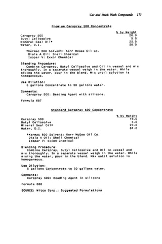 Car and Truck WaFhCompounds I73
Premium CarsDrav 500 Concentrate
Carspray 500
B u t y l C e l l osol ve
Mineral Seal O i l *
Water, D . I .
?6 by Weight
20.0
5.0
25.0
50.0
*Kermac 600 Solvent: Kerr McGee O i l Co.
D i a l a A O i 1: Shel 1 Chemical
Isopar V : Exxon Chemical
B1endi ng Procedure :
thoroughly. I n a separate vessel weigh i n t h e water. While
mixing t h e water, pour i n t h e blend. Mix u n t i l s o l u t i o n i s
homogeneous.
Use D i l u t i o n :
Combine Carspray, B u t y l Cellosolve and O i l i n vessel and mix
5 g a l l o n s Concentrate t o 50 g a l l o n s water.
Carspray 500: Beading Agent w i t h s i l i c o n e .
Comments:
Formula 687
Standard Carspray 500 Concentrate
Carspray 500
B u t y l Cel l o s o l v e
Mineral Seal O i l *
Water, D . I .
*Kermac 600 Solvent: Kerr McGee O i l Co
D i a l a A O i 1: Shel 1 Chemical
Isopar V: Exxon Chemical
% by Weipht
16.0
3.0
20.0
61 .O
81endi ng Procedure:
Combine Carspray, B u t y l Cellosolve and O i l i n vessel and
mix thoroughly. I n a separate vessel weigh i n t h e water. While
mixing t h e water, pour i n t h e blend. Mix u n t i l s o l u t i o n i s
homogeneous.
Use D i 1u t ion :
Comments:
5 g a l l o n s Concentrate t o 50 g a l l o n s water.
Carspray 500: Beading Agent i n s i l i c o n e
Formula 688
SOURCE: Witco Corp.: Suggested Formulations
 