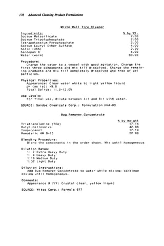 176 Advanced Cleaning Product Formulations
W h i t e Wal 1 T i r e Cleaner
I n g r e d i e n t s :
Sodium Metasi 1 i c a t e
Sodium T r i p o l y p h o s p h a t e
T e t r a p o t a s s i u m Pyrophosphate
Sodium L a u r y l E t h e r S u l f a t e
S o l i n (35%)
Sandopan B
Water (warm)
%by.Wt.
2.00
2.00
2.00
4.00
2.30
5.00
83.00
Procedure:
Charge t h e w a t e r t o a vessel w i t h good a g i t a t i o n . Charge t h e
f i r s t t h r e e components and m i x t i l l d i s s o l v e d . Charge t h e remain-
i n g p r o d u c t s and mix t i l l comp e t e l y d i s s o l v e d and f r e e o f g e l
p a r t i c l e s .
P h y s i c a l P r o p e r t i e s :
Appearance: C l e a r w a t e r whi
pH ( a s i s ) : >9.0
T o t a l S o l i d s : 11.0-12.0%
Use L e v e l s :
e t o l i g h t y e l l o w l i q u i d
For f i n a l use, d i l u t e between 4:l and B : l w i t h w a t e r
SOURCE: Sandoz Chemicals C o r p . : F o r m u l a t i o n HHA-03
Bug Remover C o n c e n t r a t e
T r i ethanolami ne (TEA)
B u t y l C e l l o s o l v e
I s o p r o p a n o l
R e w o t e r i c AM 8-15
% by W e i . a
17.14
42.86
17.14
22.86
81ending Procedure:
B l e n d t h e components i n t h e o r d e r shown. Mix u n t i l homogeneous
D i l u t i o n Rates:
1 : 2 E x t r a Heavy Duty
1 : 4 Heavy Duty
1 : 16 Medi um Duty
1 :32 L i g h t Duty
D i 1 u t i on I n s t r u c t i o n s :
m i x i n g u n t i l homogeneous.
Comments:
Add Bug Remover C o n c e n t r a t e t o water w h i l e m
Appearance @ 77F: C r y s t a l c l e a r , y e l l o w l i q u
SOURCE: W i t c o Corp.: Formula 677
Xing; c o n t i n u e
d
 