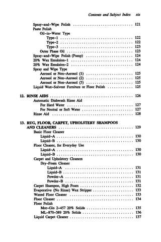 Contents and Subject Index xir
Spray-and-Wipe Polish ............................ 121
Paste Polish
Oil-in-Water Type
Type-1 .................................. 122
Type-2 .................................. 122
Type-3 .................................. 123
Outer Phase Oil ............................... 123
Spray-and-Wipe Polish (Pump) ...................... 124
20%Wax Emulsion-1 ............................. 124
20% Wax Emulsion-2 ............................. 124
Spray and Wipe Type
Aerosol or Non-Aerosol (1) ...................... 125
Aerosol or Non-Aerosol (3) ...................... 125
Aerosol or Non-Aerosol (2) ...................... 125
Liquid Wax-Solvent Furniture or Floor Polish ............ 125
12.RINSE AIDS ....................................... 126
For Hard Water ............................... 127
For Neutral or Soft Water ........................ 127
Rinse Aid ...................................... 128
Automatic Dishwash Rinse Aid
13.RUG. FJ.DOR, CARPET. UPHOLSTERY SHAMPOOS
ANDCLEANERS ................................... 129
Liquid-A .................................... 130
Liquid-B .................................... 130
Liquid-A .................................... 130
Liquid-B .................................... 130
Dry-Foam Cleaner
Basic Floor Cleaner
Floor Cleaner. for Everyday Use
Carpet and Upholstery Cleaners
Liquid-A ................................ 131
Liquid-B ................................. 131
Powder-A ................................ 131
Powder-B ................................. 131
Carpet Shampoo. High Foam ......................... 132
Evaporative (No Rinse) Wax Stripper ................... 133
Waxed Floor Cleaner .............................. 133
Floor Cleaner .................................... 134
Floor Polish
Mor-Glo 2-457 20% Solids ...................... 135
ML-870-389 20%Solids ........................ 136
Liquid Carpet Cleaner .............................. 137
 