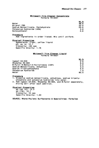Whitewall Ere Cleaners 177
Whitewall T i r e Cleaner Concentrate
Formula TR-0031
Water
Miranol FBS
Sodium M e t a s i l i c a t e , Pentahydrate
Potassium Hydroxide (45%)
Butoxyethanol
Procedure
Physical ProDerties
Add i n g r e d i e n t s i n order l i s t e d . Mix u n t i l uniform.
Appearance: Clear, yellow l i q u i d
pH, as i s : 12.7
V i s c o s i t y : <50 cps
S p e c i f i c G r a v i t y : 1.16
W h i tewal 1 T i r e C1eaner L iauid
Formula TR-0027
Igepal CA-630
Rhodafac RA-600
M-Pyrol N-Methyl-2-Pyrrolidone (ISP)
Sodium M e t a s i l i c a t e , Anhydrous
Sodi um Tripolyphosphate
Potassi um Hydroxide
Water
Wt.%
48.0
22.0
25.0
3.0
2.0
Wt.%
2.0
6.0
2.0
3.0
5.0
1 . 5
8 0 . 5
ProceduPQ
1. Dissolve sodium m e t a s i l i c a t e , anhydrous, sodium t r i p o l y -
phosphate and potassium hydroxide i n t o water.
2. Add Igepal CA-630, Rhodafac RA-BOO, and M-Pyrol separately,
mixing w e l l a f t e r each a d d i t i o n .
Physical ProDertiea
pH (as i s ) : 13.3
pH (1%): 10.7
V i s c o s i t y : 10 cps
S p e c i f i c Gravity: 1.03
SOURCE; Rhone-Poulenc Surfactants a S p e c i a l t i e s : Formulas
 