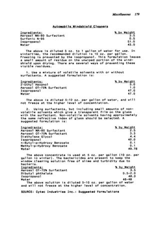 Miscellaneous 179
Automobi 1e W i ndshie ld Cleaners
Inaredients:
Aerosol MA-80 Surfactant
Surfonic N-95
Isopropanol
Water
% by Weiaht
3.5
0.5
51 .o
45.0
The above i s d i l u t e d 5 oz. t o 1 g a l l o n o f water f o r use. I n
wintertime, t h e recommended d i l u t i o n i s 10 oz. per gallon.
Freezi ng i s prevented by t h e isopropanol . Thi s formulation leaves
a small amount o f residue on t h e unwiped p o r t i o n o f t h e wind-
s h i e l d upon drying. There are several ways o f preventing these
v i s i b le residues.
1 . Use a mixture o f v o l a t i l e solvents w i t h o r without
surfactants. A suggested formulation i s :
Inaredients:
2-Ethyl Hexanol
Aerosol OT-75% Surfactant
Isopropanol
Water
% by Weiaht
5.0
1.o
47.0
47.0
The above i s d i l u t e d 5-10 0 2 . per g a l l o n o f water, and w i l l
n o t freeze a t t h e higher l e v e l o f concentration.
2. Using surfactants, but i n c l u d i n g small amounts o f non-
v o l a t i l e solvents which g i v e a transparent f i l m on t h e glass
w i t h t h e s u r f a c t a n t . Non-volatile solvents having approximately
t h e same r e f r a c t i v e index o f glass should be selected. A
suggested formulation i s :
Innredients:
Aerosol MA-80 Surfactant
Aerosol OT-75% Surfactant
Diethylene Glycol
Isopropanol
n-Butyl-p-Hydroxy Benzoate
Methyl-p-Hydroxy Benzoate
Water
% by Weight
2.5
3.3
4.4
40.0
0.1
0.1
49.78
The above concentrate i s used a t 5 02. per g a l l o n (10 02'. per
g a l l o n i n w i n t e r ) . The b a c t e r i c i d e s a r e present t o keep t h e
window cleaning s o l u t i o n f r e e o f slime and t u r b i d i t y due t o
b a c t e r i a .
Inaredients: % by Weight
Aerosol OT-75% Surfactant 3.5
D i b u t y l phthalate 0.5-2.0
Isopropanol 40.0
Water 46-48
The above s o l u t i o n i s d i l u t e d 5-10 02. per g a l l o n o f water
and w i l l not freeze a t t h e higher l e v e l o f concentration.
SOURCE: Cytec I n d u s t r i e s Inc.: Suggested Formulations
 