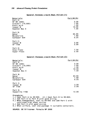 180 Advanced CleaningProduct Formulations
General PurDose L i q u i d Boat Polish-(1 1
M a t e r i a l s :
Part A:
SF 96 (350)
V i scasi 1 (10,000)
O l e i c a c i d
Isopar M
Hoechst Wax E
Part B:
Water
Morphol ine
Carbopol 934
Part C:
Isopar M
SF 1706
Part D:
Snow Floss
Super Floss
General Purpose L i q u i d Boat Polish-(2)
Materi a1s :
Part A:
SF 96 (350)
V i scasi 1 ( 10,000)
O l e i c a c i d
Isopar M
Hoechst Wax E
Part B:
Water
Morphol ine
Carbopol 934
Part C :
Isopar M
SF 1706
Part D:
Kaopol it e 1 1 68
Part/Wt (%Z
3.50
1 .oo
1.50
10.00
1.50
65.65
1.60
0.25
3.00
2.00
7.50
2.50
Part/Wt(%)
3.50
1 .oo
1.50
10.00
1.50
63.65
1.60
0.25
3.00
2.00
12.00
Procedure:
1.) Heat Part A t o 90-95C. (2.) Heat Part B t o 60-85C.
3.) Add Part A t o Part B w i t h good mixing.
4 . ) When homogeneous, cool t o 60-65C and add Part C w i t h
continued high shear mixing.
5.) Add Part D w i t h good mixing.
6.) When uniform, cool and package i n s u i t a b l e containers
SOURCE: GE S i l i c o n e s : Formula BP 2000
 