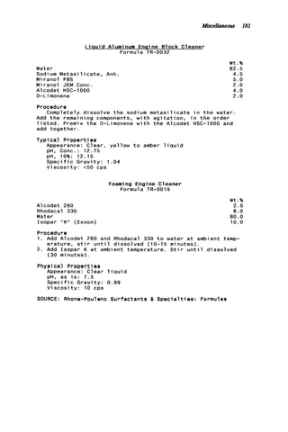 Miscellaneous 181
L i a u i d Aluminum Engine Block Cleaner
Formula TR-0032
Water
Sodium Metasi 1i c a t e , Anh
Miranol FBS
M i ranol JEM Conc.
Alcodet HSC-1000
D-Limonene
W t .%
82.5
4.5
5.0
2.0
4.0
2.0
Procedure
Completely d i s s o l v e t h e sodium m e t a s i l i c a t e i n t h e water
Add t h e remaining components, w i t h a g i t a t i o n , i n t h e order
l i s t e d . Premix t h e 0-Limonene w i t h t h e Alcodet HSC-1000 and
add together.
T y p i c a l PropertJ es
Appearance: Clear, yellow t o amber l i q u i d
pH, Conc.: 12.75
pH, 10%: 12.15
S p e c i f i c G r a v i t y : 1.04
V i s c o s i t y : t50 cps
Foami ng Engi ne C1eaner
Formula TR-0019
Alcodet 260
Rhodacal 330
Water
Isopar "K" (Exxon)
W t .%
2.0
8.0
80.0
10.0
Procedure
1. Add Alcodet 260 and Rhodacal 330 t o water a t ambient temp-
e r a t u r e , s t i r u n t i l dissolved (10-15 minutes).
2. Add Isopar K a t ambient temperature. S t i r u n t i l dissolved
(30 minutes) .
Physi cal Proeerties
Appearance: Clear l i q u i d
pH, as i s : 7 . 5
Speci f ic G r a v i t y : 0.99
V i s c o s i t y : 10 cps
SOURCE: Rhone-Poulenc Surfactants & S p e c i a l t i e s : Formulas
 