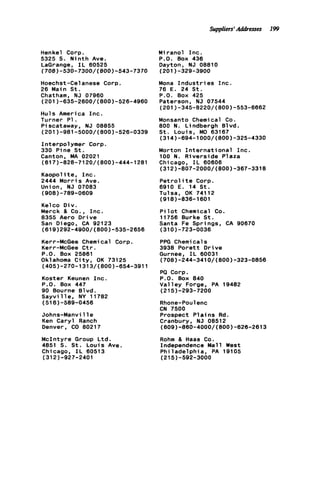 Suppliers' Addresses 199
Henkel Corp.
5325 S. N i n t h Ave.
LaGrange, I L 60525
(708)-530-7300/(800)-543-7370
Hoechst-Celanese Corp.
26 Main St.
Chatham, NJ 07960
Huls America I n c .
Turner P1.
P i scataway, NJ 08855
Interpolymer Corp.
330 Pine St.
Canton, MA 02021
Kaopolite, I n c .
2444 M o r r i s Ave.
Union, NJ 07083
(201)-635-2600/(800)-526-4960
(201)-981-5000/(800)-526-0339
(617)-828-7120/(800)-444-1281
(908)-769-0609
Kelco Div.
Merck & Co., Inc.
8355 Aero D r i v e
San Diego, CA 92123
Kerr-McGee Chemical Corp.
Kerr-McGee C t r .
P.O. Box 25861
Oklahoma C i t y , OK 73125
(619)292-4900/(800)-535-2656
(405)-270-1313/(800)-654-3911
Koster Keunen I n c .
P.O. Box 447
90 Bourne Blvd.
S a y v i l l e , NY 11782
(516)-589-0456
Johns-Manville
Ken Caryl Ranch
Denver, CO 80217
McIntyre Group Ltd.
4851 S. St. Louis Ave.
Chicago, I L 60513
(312)-927-2401
Miranol I n c .
P.O. Box 436
Dayton, NJ 08810
Mona I n d u s t r i e s I n c .
76 E. 24 S t .
P.O. Box 425
Paterson, NJ 07544
Monsanto Chemical Co.
800 N. Lindbergh Blvd.
S t . Louis, MO 63167
Morton I n t e r n a t i o n a l Inc.
100 N. Riverside Plaza
Chicago, I L 60606
P e t r o l i t e Corp.
6910 E. 14 S t .
Tulsa, OK 74112
(918)-838-1601
(201)-329-3900
(201)-345-8220/(800)-553-6662
(314)-694-1000/(800)-325-4330
(312)-807-2000/(800)-367-3318
P i l o t Chemical Co.
11756 Burke S t .
Santa Fe Springs, CA 90670
(310)-723-0036
PPG Chemical s
3938 P o r e t t D r i v e
Gurnee, I L 60031
PQ Corp.
P.O. Box 840
Valley Forge, PA 19482
Rhone-Poulenc
CN 7500
Prospect P l a i n s Rd.
Cranbury, NJ 08512
Rohm & Haas Co.
Independence Mall West
Philadelphia, PA 19105
(708)-244-3410/(800)-323-0856
(215)-293-7200
(609)-860-4000/(800)-620-2613
(215)-592-3000
 