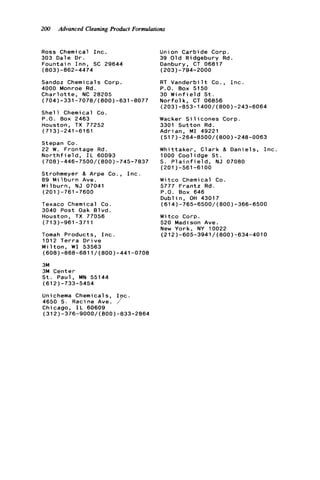 200 Advanced Cleaning Product Formulations
Ross Chemical I n c .
303 Dale O r .
F o u n t a i n I n n , SC 29644
(803)-862-4474
Sandoz Chemical s Corp.
4000 Monroe Rd.
C h a r l o t t e , NC 28205
(704)-331-7078/(800)-631-6077
S h e l l Chemical Co.
P . O . Box 2463
Houston, TX 77252
(713)-241-6161
Stepan Co.
22 W. Frontage Rd.
N o r t h f i e l d , I L 60093
(708)-446-7500/(800)-745-7837
Strohmeyer & Arpe Co., I n c .
89 M i 1b u r n Ave.
M i l b u r n , N J 07041
(201)-761-7600
Texaco Chemical Co.
3040 Post Oak B l v d .
Houston, TX 77056
(713)-961-3711
Tomah Products, I n c .
1012 T e r r a D r i v e
M i l t o n , W 1 53563
(608)-868-6811/(800)-441-0708
3M
3M Center
S t . Paul, MN 55144
(612)-733-5454
Unichema Chemicals, I p c .
4650 S. Racine Ave. /'
Chicago, I L 60609
(312)-376-9000/(800)-833-2864
Union Carbide Corp.
39 O l d Ridgebury R d .
Danbury, CT 06817
(203)-794-2000
RT V a n d e r b i l t Co., I n c .
P.O. Box 5150
30 W i n f i e l d S t .
N o r f o l k , CT 06856
Wacker S i l i c o n e s Corp.
3301 S u t t o n Rd.
Adrian, M I 49221
(203)-853-1400/(800)-243-6064
(517)-264-8500/(800)-246-0063
W h i t t a k e r , C l a r k & D a n i e l s , I n c .
1000 Coolidge S t .
S. P l a i n f i e l d , NJ 07080
(201)-561-6100
W i t c o Chemical Co.
5777 F r a n t z Rd.
P.O. Box 646
D u b l i n , OH 43017
(614)-765-6500/(800)-366-6500
Witco Corp.
520 Madison Ave.
New York, NY 10022
(212)-605-3941/(800)-634-4010
 