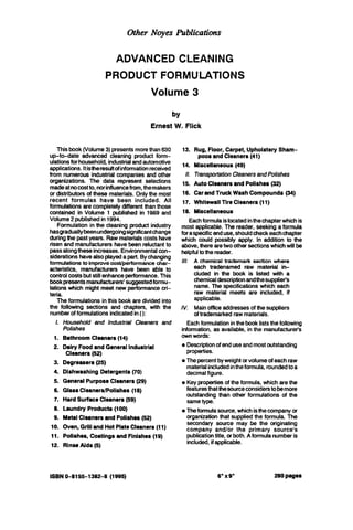 Other Noyes Arblications
ADVANCED CLEANING
PRODUCT FORMULATIONS
Volume 3
by
Ernest W. Flick
Thisbook(Volume3)presentsmorethan630
up-to-date advanced cleaning product form-
ulationsfor household,industrialandautomotive
applications.Itistheresultofinformationreceived
from numerous industrial companies and other
organizations. The data represent selections
madeatnocostto,norinfluencefrom,themakers
or distributors of these materials. Onlythe most
recent formulas have been included. All
formulationsarecompletelydifferent thanthose
contained in Volume 1 published in 1989 and
Volume 2publishedin 1994.
Formulationin the cleaning product industry
hasgraduallybeenundergoingsignificantchange
duringthe pastyears. Rawmaterialscosts have
risen and manufacturers have beenreluctant to
passalongtheseincreases. Environmentalcon-
siderationshavealsoplayedapart. Bychanging
formulationsto improvecost/performance char-
acteristics, manufacturers have been able to
controlcostsbutstillenhanceperformance.This
bookpresentsmanufacturers' suggestedformu-
lationswhich might meet new performancecri-
teria.
The formulationsinthis book are divided into
the following sections and chapters, with the
numberofformulationsindicatedin():
1.
1.
2.
3.
4.
5.
6.
7.
8.
9.
10.
11.
12.
Household and Industrial Cleaners and
Polishes
BathroomCleaners (14)
DairyFoodand GeneralIndustrial
Cleaners (52)
Degreasers(25)
Dishwashing Detergents (70)
General PurposeCleaners (29)
GlassCleanarsPolishes (18)
HardSurface Cleaners (59)
Laundry Products (100)
MetalCleaners and Polishes(52)
Oven, Grilland Hot PlateCleaners(11)
Polishes, Coatingsand Finishes(19)
RinseAids (5)
13.
14.
II.
15.
16.
17.
18.
Rug, Floor, Carpet, Upholstery Sham-
Miscellaneous (49)
TransportationCleanersandPolishes
AutoCleanersand Polishes (32)
CarandTruck WashCompounds (34)
Whitewall TireCleaners (11)
Miscellaneous
poos and Cleaners (41)
Eachformulaislocatedinthechapterwhichis
most applicable. The reader, seeking a formula
foraspecificenduse, shouldcheckeachchapter
which could possibly apply. In addition to the
above,therearetwo other sectionswhichwillbe
helpfultothereader.
111. A chemical trademark section where
each tradenamed raw material in-
cluded in the book is listed with a
chemicaldescriptionandthesupplier's
name. The specificationswhich each
raw material meets are included, if
applicable.
IV. Mainofficeaddressesof thesuppliers
of trademarkedrawmaterials.
Eachformulation inthebook liststhefollowing
information, as available, inthe manufacturets
ownwords:
0 Descriptionof enduseandmostoutstanding
properties.
0 The percentbyweight orvolumeof eachraw
materialincludedintheformula, roundedtoa
decimalfigure.
0 Keypropertii of the formula, which arethe
featuresthatthesourceconsidentobemore
outstanding than other formulations of the
sametype.
0 Theformulasource, which isthecompanyor
organization that supplied the formula. The
secondary source may be the originating
company and/or the primary source's
publicationtitle,orboth.Aformulanumberis
included,if applicable.
ISBN0-8155-1382-8 (1995) 6"x9' 280pages
 