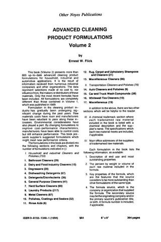 Other Noyes Publications
ADVANCED CLEANING
PRODUCT FORMULATIONS
Volume 2
by
Ernest W. Flick
This book (volume 2) presents more than
800 up-to-date advanced cleaning product
formulations for household, industrial and
automotive applications. It is the result of
information received from numerous industrial
companies and other organizations. The data
represent selections made at no cost to, nor
influencefrom, themakersordistributorsofthese
materials. Only the most recent formulas have
been included. All formulations are completely
different than those contained in Volume 1,
which was publishedin 1989.
Formulation in the cleaning product in-
dustry has gradually been undergoing sig-
nificant change during the past years. Raw
materials costs have risen and manufacturers
have been reluctant to pass along these in-
creases. Environmental considerations have
also played a part. By changing formulations to
improve cost-performance characteristics.
manufacturers have been able to control costs
but still enhance performance. This book pre-
sents supplier's suggested formulations which
might meet new performance criteria.
Theformulationsinthisbookaredividedinto
the following sections and chapters, with the
number of formulations indicated in():
1.
1.
2.
3.
4.
5.
6.
7.
8.
9.
10.
11.
Household and industrial Cleaners and
Polishes(733)
Bathroom Cleaners (29)
Dairyand Food IndustryCleaners (15)
Degreasers(20)
Dishwashing Detergents(67)
DetergentsDisinfectants(36)
General Purpose Cleaners(47)
Hard Surface Cleaners (60)
Laundry Products (217)
Metal Cleaners(87)
Polishes, Coatings and Sealers(32)
RinseAids (6)
ISBN0-8155-1346-1 (1994)
12.
13.
/I.
14.
15.
16.
17.
Rug,Carpet and Upholstery Shampoos
Miscellaneous Cleaners(96)
Transportation Cleanersand Polishes(76)
Auto Cleanersand Polishes (9)
Car and Truck Wash Compounds (38)
Whitewall Tire Cleaners(10)
Miscellaneous (19)
Inaddition to the above, there aretwoother
and Cleaners (21)
sections which will be helpful to the reader.
111. A chemical trademark section where
each tradenamed raw material
included in the book is listed with a
chemical description and the sup-
plier's name. The specifications which
each rawmaterial meets are included,
if applicable.
lV. Mainoffice addresses of the suppliers
of trademarked rawmaterials.
Each formulation in the book lists the
following information, as available:
1. Description of end use and most
outstanding properties.
2. The percent by weight or volume of
each raw material included in the
formula.
3. Key properties of the formula, which
are the features that the source
considerstobemoreoutstandingthan
other formulations of thesametype.
4. The formula source, which is the
company or organizationthat supplied
the formula. The secondary source
maybetheoriginatingcompanyand/or
the primary source's publication title.
or both.A formula number is included,
if applicable.
f64 6"x9" 394pages
 