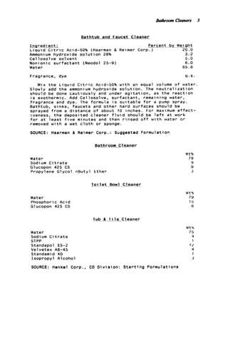 Bathroom Cleaners 3
Bathtub and Faucet Cleaner
I n g r e d i e n t : Percent by We1q h t
Ammoni um hydroxide s o l u t i o n 28% 3.2
Cellosolve solvent 5.0
Nonionic s u r f a c t a n t (Neodol 25-9) 6.0
Water 65.8
L i q u i d C i t r i c Acid-50% (Haarman & Reimer Corp.) 20.0
Fragrance, dye q . s .
Mix t h e L i q u i d C i t r i c Acid-50% w i t h an equal volume o f water.
Slowly add t h e ammonium hydroxide s o l u t i o n . The n e u t r a l i z a t i o n
should be done c a u t i o u s l y and under a g i t a t i o n , as t h e r e a c t i o n
i s exothermic. Add Cellosolve, s u r f a c t a n t , remaining water,
fragrance and dye. The formula i s s u i t a b l e f o r a pump spray.
Bathtub, sinks, faucets and other hard surfaces should be
sprayed from a distance o f about 10 inches. For maximum e f f e c t -
iveness, t h e deposited cleaner f l u i d should be e f t a t work
f o r a t l e a s t f i v e minutes and then r i n s e d o f f w t h water o r
removed w i t h a wet c l o t h o r sponge.
SOURCE: Haarman 81 Reimer Corp.: Suggested Formu
__Bathroom_ _ _ - ~Cleaner
Water
Sodium C i t r a t e
Glucopon 425 CS
Propylene Glycol nButy1 Ether
T o i l e t B o w l Cleaner
Water
Phosphoric Acid
Glucopon 425 CS
Tub 8 7 1 l e Cleaner
a t i o n
Water
Sodium C i t r a t e
STPP
Standapol ES-2
Velvetex A0-45
Standamid KD
Isopropyl Alcohol
SOURCE: Henkel Corp., CD D i v i s i o n : S t a r t i n g Formulations
"rtb
79
9
9
3
W t %
79
15
6
W t %
75
4
1
12
4
1
3
 