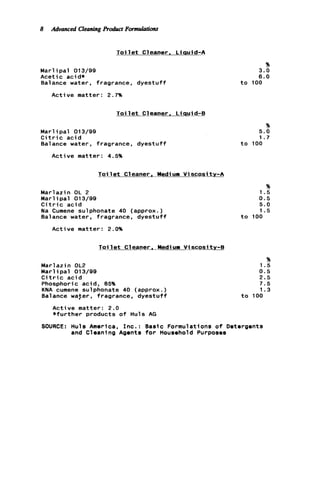 8 Advanced CleaningRoabct Formulations
T o i l e t Cleaner. Liquid-A
Marl ipal 013/99
Acetic acid*
Balance water, fragrance, dyestuff
A c t i v e matter: 2.7%
Toi 1e t Cleaner . L iquid-B
Marl ipal 013/99
C i t r i c a c i d
Balance water, fragrance, d y e s t u f f
A c t i v e matter: 4.5%
Toi 1e t C1eaner , Medi urn V i scosi t y - A
Marlazin OL 2
M a r l i p a l 013/99
C i t r i c a c i d
Na Cumene sulphonate 40 (approx.)
Balance water, fragrance, d y e s t u f f
A c t i v e matter: 2.0%
T o i l e t Cleaner, Medi urn V i scosi tv-B
Marlazin OL2
Marl ip a l 013/99
C i t r i c a c i d
Phosphoric acid, 85%
KNA cumene sulphonate 40 (approx.)
Balance waser, fragrance, d y e s t u f f
A c t i v e matter: 2.0
* f u r t h e r products o f Huls AG
96
3.0
6.0
t o 100
%
5.0
1.7
t o 100
%
1.5
0.5
5.0
1.5
t o 100
%
1.5
0.5
2.5
7.5
1.3
t o 100
SOURCE: Huls America, I n c . : Baslc Formulations o f Detergents
and Cleaning Agents f o r Household Purposes
 