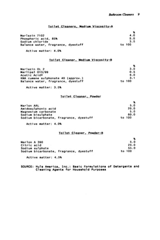 Bathroom Cleaners 9
Toi 1e t Cleaners, Mediurn V i scosi t y - A
Marlazin 7102
Phosphoric acid, 85%
Sodium c h l o r i d e
Balance water, fragrance, d y e s t u f f
Active matter: 4.0%
Toi 1e t C l eaner . Mediurn V i scosi ty-B
Marlazin OL 2
M a r l i p a l 013/99
Acetic Acid*
KNA cumene sulphonate 40 (approx.)
Balance water, fragrance, dyestuff
Active matter: 3.5%
Toi 1e t Cleaner. Powder
Marlon ARL
Amidosulphonic a c i d
Magnesium carbonate
Sodi um b i sulphate
Sodium bicarbonate, fragrance, d y e s t u f f
Active matter: 4.0%
T o i l e t Cleaner. Powder-B
Marlon A 390
C i t r i c a c i d
Sodi um sulphate
Sodium bicarbonate, fragrance, dyestuff
A c t i v e matter: 4.5%
96
4.0
5.0
3.5
t o 100
%
3 . 0
0.5
6.0
3.1
t o 100
96
5 . 0
20.0
5 . 0
6 0 . 0
t o 100
%
5.0
25.0
55.0
t o 100
SOURCE: Huls America, I n c . : Basic Formulations o f Detergents and
Cleaning Agents for Household Purposes
 