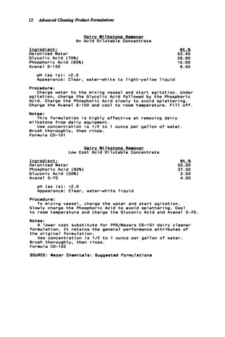 12 Advanced CleaningRoduct Formulations
An
Inaredient :
Deionized Water
G l y c o l i c Acid (70%)
Phosphoric Acid (85%)
Avanel S-150
Dairy Mi 1kstone Remover
Acid D i l u t a b l e Concentrate
Wt.%
53.40
28.60
10.00
8 . 0 0
pH (as i s ) : ~ 2 . 0
Appearance: Clear, water-white t o l i g h t - y e l l o w l i q u i d
Procedure:
Charge water t o t h e mixing vessel and s t a r t a g i t a t i o n . Under
a g i t a t i o n , charge t h e G l y c o l i c Acid followed by t h e Phosphoric
Acid. Charge t h e Phosphoric Acid slowly t o avoid s p l a t t e r i n g .
Charge t h e Avanel S-150 and cool t o room temperature. F i l l o f f .
Notes :
m i 1kstone from dai r y equipment .
Brush thoroughly, then r i n s e .
Formula CD-101
This formulation i s h i g h l y e f f e c t i v e a t removing d a i r y
Use concentration i s 1/2 t o 1 ounce per g a l l o n o f water.
Dairy M i 1kstone Remover
Low Cost Acid D i l u t a b l e Concentrate
Inaredient :
Deioni zed Water
Phosphoric Acid (85%)
Gluconic Acid (50%)
Avanel 5-70
pH (as i s ) : < 2 . 0
Appearance: Clear, water-white l i q u i d
Wt.%
55.00
37.50
3 . 5 0
4 . 0 0
Procedure:
To mixing vessel, charge t h e water and s t a r t a g i t a t i o n .
Slowly charge t h e Phosphoric Acid t o avoid s p l a t t e r i n g . Cool
t o room temperature and charge t h e Gluconic Acid and Avanel S-70.
Notes:
A lower cost s u b s t i t u t e f o r PPG/Mazers CD-101 d a i r y cleaner
formulation. I t r e t a i n s t h e general performance a t t r i b u t e s o f
t h e o r i g i n a l formulation.
Use concentration i s 1/2 t o 1 ounce per g a l l o n o f water.
Brush thoroughly, then r i n s e .
Formula CD-102
SOURCE: Mazer Chemicals: Suggested Formulations
 