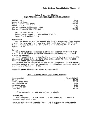 &ky, Food and GeneralI . . Cleaners 13
D a i r y P i p e l i n e Cleaner
H i g h A1 k a l ine Low Foam Hvpochlorit e Cleaner
I n n r e d ient:
Deionized Water
Sodium Hydroxide (50%)
Avanel S-74
Sodium Cumene Sulfonate (40%)
Sodium Hypochlorite (12.5%)
pH (as i s ) : 12.5-13.5
Appearance: Clear, 1ight-ye1 low 1i q u i d
Speci f ic G r a v i t y : 1 . 1 5
Wt.%
52.00
20.00
2.50
1 .50
24.00
Procedure:
Hydroxide, and cool t o l e s s than 9OF. Add t h e Avanel 5-74 and
Sodium Cumene Sulfonate. Mix u n t i l c l e a r and add t h e Sodium
Hypochlorite.
Notes:
a l k a l i n i t y o f common p i p e l i n e cleaners r e s u l t i n g i n a s i n g l e
cleaning system.
Shelf s t a b i l i t y o f h y p o c h l o r i t e cleaners i s dependent on t h e
absence o f t r a c e metals. Care should be taken t o i n s u r e good
q u a l i t y water and hypochlorite.
Formula may be adjusted t o use other commercially a v a i l a b l e
concentrations o f Sodium Hypochlorite. Absolute concentration o f
a v a i l a b l e c h l o r i n e i s 3.0%.
SOURCE: Mazer Chemicals: Formulation CD-103
Charge water t o mixing vessel and s t a r t a g i t a t i o n . Add Sodium
This formulation combines a c h l o r i n e cleaner w i t h t h e h i g h
I n s t i t u t i o n a l S t a i n l e s s Steel Cleaner
Components:
Water
50% C i t r i c Acid
Burcosperse LP
Dequest 2000*
Burco NPS 50%
45% KOH
% by Weight
52.75
20.00
5.00
5.00
5.00
12.25
*From Monsanto o r use equivalent product.
Procedure:
Add components i n t h e order l i s t e d . Blend u n t i l uniform
between each a d d i t i o n .
SOURCE: B u r l i n g t o n Chemical Co., I n c . : Suggested Formulation
 