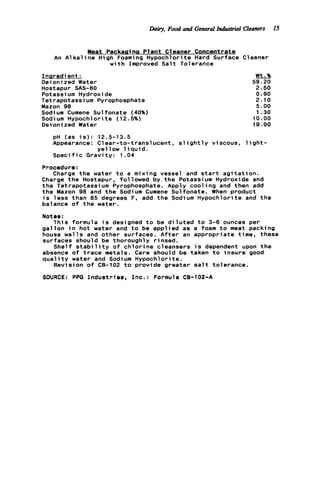 he,Food and GeneralIndustrial Cleaners 15
Meat Packaaina Plant Cleaner Concentrate
An A l k a l i n e High Foaming Hypochlorite Hard Surface Cleaner
w i t h Improved S a l t Tolerance
Inaredi ent :
Oeioni zed Water
Hostapur SAS-60
Potassi um Hydroxide
Tetrapotassium Pyrophosphate
Mazon 98
Sodium Cumene Sulfonate (40%)
Sodium Hypochlorite (12.5%)
Oeioni zed Water
Wt.%
59.20
2.50
0.90
2.10
5.00
1.30
10.00
19.00
pH (as i s ) : 12.5-13.5
Appearance: Clear-to-translucent, s l i g h t l y viscous, l i g h t -
Speci f ic Gravity: 1.04
Charge t h e water t o a mixing vessel and s t a r t a g i t a t i o n .
yellow l i q u i d .
Procedure:
Charge t h e Hostapur, followed by t h e Potassium Hydroxide and
t h e Tetrapotassium Pyrophosphate. Apply cooling and then add
t h e Mazon 98 and t h e Sodium Cumene Sulfonate. When product
i s l e s s than 85 degrees F. add t h e Sodium Hypochlorite and t h e
balance o f t h e water.
Notes:
This formula i s designed t o be d i l u t e d t o 3-6 ounces per
g a l l o n i n hot water and t o be applied as a foam t o meat packing
house w a l l s and other surfaces. A f t e r an appropriate time, these
surfaces should be thoroughly rinsed.
Shelf s t a b i l i t y o f c h l o r i n e cleansers i s dependent upon t h e
absence o f t r a c e metals. Care should be taken t o insure good
q u a l i t y water and Sodium Hypochlorite.
Revision o f CB-102 t o provide greater s a l t tolerance.
SOURCE: PPG Industries, I n c . : Formula CB-102-A
 