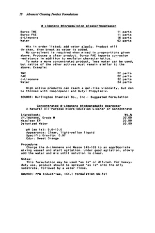 18 Advanced CleaningProduct Formulations
d-Liaonene Microemulsion Cleaner/Desreaser
Burco TME
Burco FAE
d-Li monene
Water
11 p a r t s
11 p a r t s
16 p a r t s
62 p a r t s
Mix i n order l i s t e d ; add water slowlv. Product w i l l
No co-solvent i s required when mixed i n proprortions given
thicken, then break as water i s added.
above. Produces a c l e a r product. Burco FAE imparts corrosion
resistance i n a d d i t i o n t o emulsion c h a r a c t e r i s t i c s .
but r a t i o s o f t h e other a c t i v e s must remain s i m i l a r t o the
above. Example :
To make a more concentrated product, l e s s water can be used,
TME
FAE
d-Limonene
Water
22 p a r t s
22 p a r t s
32 p a r t s
24 p a r t s
High a c t i v e products can reach a g e l - l i k e v i s c o s i t y , but can
be t h i nned w i t h Isopropanol and Butyl Propyl sol v.
SOURCE: Burlington Chemical Co., I n c . : Suggested Formulation
Concentrated d-Limonene Biodearadable Deareaser
A Natural All-Purpose Micro-Emulsion Cleaner o r Concentrate
Inaredi ent :
d-Limonene. Grade M
Mazclean EP
Deionized Water
Wt.%
30.00
20.00
50.00
pH (as i s ) : 9.0-10.0
Appearance: Clear, l i g h t - y e l l o w l i q u i d
S p e c i f i c Gravity: 0.97
Odor: Sweet Orange
Procedure:
Charge t h e d-Limonene and Mazon 245-103 t o an apprDopriate
mixing vessel and s t a r t a g i t a t i o n . Under good a g i t a t i o n , slowly
add t h e water and mix u n t i l s o l u t i o n i s c l e a r .
Notes :
duty use, product should be sprayed "as i s " onto t h e o i l y
substrate, followed by a water r i n s e .
SOURCE: PPG I n d u s t r i e s , Inc.: Formulation CS-101
This formulation may be used "as i s " o r d i l u t e d . For heavy-
 