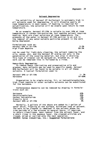 Degreasers 19
Solvent Deareasi rig
The s o l u b i l i t y o f Aerosol OT Surfactant i s extremely high i n
a l l solvents used f o r degreasing. I t w i l l d i s s o l v e e a s i l y a t
room temperature i n most cases. I f heating i s required f o r
s o l u b i l i z a t i o n , t h e s o l u t i o n w i l l be s t a b l e upon r e t u r n t o room
temperature.
As an example, Aerosol OT-75% i s soluble t o over 50% a t room
temperature i n carbon t e t r a c h l o r i d e , b u t naphtha solvent requires
heating. Both are c l e a r s o l u t i o n s a t room temperature. The
presence o f t h e water i n Aerosol OT-75% p o r t i o n i s an a i d i n
t h e removal o f any water-soluble p a r t i c l e s present i n t h e work
being degreased.
Formulations such as:
Aerosol GPG o r OT-75%
High Flash Naphtha
0.5%
99.5%
can be used f o r l i g h t - d u t y cleaning, t h e solvent removing t h e
o i l s , waxes, etc. and t h e Aerosol OT a i d i n g not o n l y i n t h e
penetration o f t h e covering material, b u t a l s o i n d r a i n i n g .
This type o f cleaner can be sprayed on, brushed on, o r t h e
work can be immersed i n t o i t followed by a r i n s e .
Heavy-Duty Degreasing:
To remove heavy l u b r i c a t i n g and preservative o i l s and
greases, many solvents may be used t o s p e c i f i c needs. Aerosol
GPG Surfactant w i l l be found t o be soluble i n a l l o f these
solvents. A t y p i c a l formulation used i s :
Aerosol GPG o r OT-75%
Kerosene
1- 3%
97-99%
Preparation i s by simple mixing. T r i - o r tetrachloroethylene,
high f l a s h naphtha o r other s u i t a b l e solvents can be s u b s t i t u t e d
f o r t h e kerosene.
Carbonaceous deposits can be removed by d i p p i n g i n formula-
t i o n s such as:
Kerosene
Perchloroethylene
Carbon Tetrachloride
Cresyl ic Acid
Aerosol GPG o r OT-75%
40%
30%
16%
10%
4%
Normally, 3 g a l l o n s o f t h e above are added t o 1 g a l l o n of
water which, f l o a t i n g on t h e surface, minimizes l o s s o f solvent.
The work t o be cleaned i s immersed i n t h e solvent phase f o r
time periods o f a few minutes t o several hours, i f required,
t o o b t a i n cleanliness. Upon removal from t h e solvent layer, and
a s h o r t r i n s e i n t h e aqueous l a y e r , t h e cleaned a r t i c l e s are
rinsed, d r i e d o r c a r r i e d onto t h e next operation.
SOURCE: Cytec I n d u s t r i e s , Inc.: Suggested Formulations
 