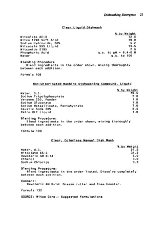 Dishwashing Detergents 21
C1ear L i q u i d D ishwash
W i t c o l a t e AE-3
Witco 1298 S o f t Acid
Sodi um Hydroxide, 50%
W i tconate SXS L i q u i d
W i tcami de 5195
Phosphoric Acid
Water
% by Weiqht
12.5
19.0
5.2
13.5
2.5
q.s. t o pH = 6.4-6.8
q.s. t o 100
Blending Procedure
between each a d d i t i o n .
Formula 108
B1end ingredients in t h e order shown, m i x i ng thoroughly
Non-Chlori nated Machine D i shwashi na Compound, L i q u i d
% by Weight
Water, D.I. 79.5
Sodi um Tripolyphosphate 2.0
Versene 220, Powder 1.0
Sodium Gluconate 1 .o
Sodium M e t a s i l i c a t e , Pentahydrate 7.0
Caustic Soda 50% 8.5
Petro ULF L i q u i d 1.0
Blending Procedure:
between each a d d i t i o n .
Formula 109
Blend i n g r e d i e n t s i n t h e order shown, mixing thoroughly
Clear, Colorless Manual Dish Wash
Water, D.I.
W i t c o l a t e ES-3
Rewoteric AM 8-14
Ethanol
Sodium Chloride
% by Weiqht
57.5
31.2
5.0
3.0
3.3
Blending Procedure:
between each a d d i t i o n .
Comment :
B1end ingredi ents in t h e order 1isted. Dissolve completely
Rewoteric AM 8-14; Grease c u t t e r and foam booster.
Formula 132
SOURCE: Witco Corp.: Suggested Formulations
 